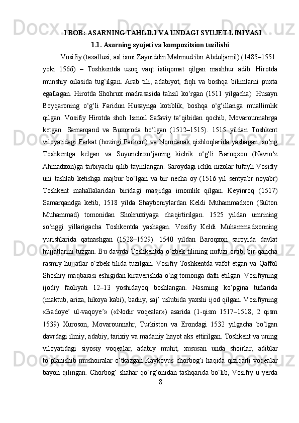 I BOB: ASARNING TAHLILI VA UNDAGI SYUJET LINIYASI
1.1. Asarning syujeti va kompozitsion tuzilishi
Vosifiy (taxallusi; asl ismi Zayniddin Mahmud ibn Abduljamil) (1485–1551
yoki   1566)   –   Toshkentda   uzoq   vaqt   istiqomat   qilgan   mashhur   adib.   Hirotda
munshiy   oilasida   tug‘ilgan.   Arab   tili,   adabiyot,   fiqh   va   boshqa   bilimlarni   puxta
egallagan.   Hirotda   Shohrux   madrasasida   tahsil   ko‘rgan   (1511   yilgacha).   Husayn
Boyqaroning   o‘g‘li   Faridun   Husaynga   kotiblik,   boshqa   o‘g‘illariga   muallimlik
qilgan.   Vosifiy   Hirotda   shoh   Ismoil   Safaviy   ta’qibidan   qochib,   Movarounnahrga
ketgan.   Samarqand   va   Buxoroda   bo‘lgan   (1512–1515).   1515   yildan   Toshkent
viloyatidagi Farkat (hozirgi Parkent)  va Nomdanak qishloqlarida yashagan, so‘ng
Toshkentga   kelgan   va   Suyunchixo‘janing   kichik   o‘g‘li   Baroqxon   (Navro‘z
Ahmadxon)ga tarbiyachi qilib tayinlangan. Saroydagi ichki nizolar tufayli Vosifiy
uni   tashlab   ketishga   majbur   bo‘lgan   va   bir   necha   oy   (1516   yil   sentyabr   noyabr)
Toshkent   mahallalaridan   biridagi   masjidga   imomlik   qilgan.   Keyinroq   (1517)
Samarqandga   ketib,   1518   yilda   Shayboniylardan   Keldi   Muhammadxon   (Sulton
Muhammad)   tomonidan   Shohruxiyaga   chaqirtirilgan.   1525   yildan   umrining
so‘nggi   yillarigacha   Toshkentda   yashagan.   Vosifiy   Keldi   Muhammadxonning
yurishlarida   qatnashgan   (1528–1529).   1540   yildan   Baroqxon   saroyida   davlat
hujjatlarini tuzgan. Bu davrda Toshkentda o‘zbek tilining nufuzi ortib, bir qancha
rasmiy   hujjatlar   o‘zbek   tilida   tuzilgan.   Vosifiy   Toshkentda   vafot   etgan   va   Qaffol
Shoshiy maqbarasi eshigidan kiraverishda o‘ng tomonga dafn etilgan. Vosifiyning
ijodiy   faoliyati   12–13   yoshidayoq   boshlangan.   Nasrning   ko‘pgina   turlarida
(maktub, ariza, hikoya kabi), badiiy, saj’ uslubida yaxshi ijod qilgan. Vosifiyning
«Badoye’   ul-vaqoye’»   («Nodir   voqealar»)   asarida   (1-qism   1517–1518;   2   qism
1539)   Xuroson,   Movarounnahr,   Turkiston   va   Erondagi   1532   yilgacha   bo‘lgan
davrdagi ilmiy, adabiy, tarixiy va madaniy hayot aks ettirilgan. Toshkent va uning
viloyatidagi   siyosiy   voqealar,   adabiy   muhit,   xususan   unda   shoirlar,   adiblar
to‘planishib   mushoiralar   o‘tkazgan   Kaykovus   chorbog‘i   haqida   qiziqarli   voqealar
bayon   qilingan.   Chorbog‘   shahar   qo‘rg‘onidan   tashqarida   bo‘lib,   Vosifiy   u   yerda
8 