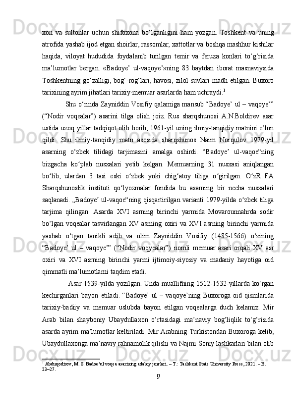 xon   va   sultonlar   uchun   shifoxona   bo‘lganligini   ham   yozgan.   Toshkent   va   uning
atrofida yashab ijod etgan shoirlar, rassomlar, xattotlar va boshqa mashhur kishilar
haqida,   viloyat   hududida   foydalanib   turilgan   temir   va   feruza   konlari   to‘g‘risida
ma’lumotlar   bergan.   «Badoye’   ul-vaqoye’»ning   83   baytdan   iborat   masnaviysida
Toshkentning   go‘zalligi,  bog‘-rog‘lari,  havosi,   zilol   suvlari   madh  etilgan.  Buxoro
tarixining ayrim jihatlari tarixiy-memuar asarlarda ham uchraydi. 1
 
                    Shu o‘rinda Zayniddin Vosifiy qalamiga mansub “Badoye’ ul – vaqoye’”
(“Nodir   voqealar”)   asarini   tilga   olish   joiz.   Rus   sharqshunosi   A.N.Boldirev   asar
ustida uzoq yillar tadqiqot olib borib, 1961-yil uning ilmiy-tanqidiy matnini e’lon
qildi.   Shu   ilmiy-tanqidiy   matn   asosida   sharqshunos   Naim   Norqulov   1979-yil
asarning   o‘zbek   tilidagi   tarjimasini   amalga   oshirdi.   “Badoye   ul-vaqoe“ningʼ
bizgacha   ko plab   nusxalari   yetib   kelgan.   Memuarning   31   nusxasi   aniqlangan	
ʻ
bo lib,   ulardan   3   tasi   eski   o zbek   yoki   chig atoy   tiliga   o girilgan.   O zR   FA	
ʻ ʻ ʻ ʻ ʻ
Sharqshunoslik   instituti   qo lyozmalar   fondida   bu   asarning   bir   necha   nusxalari	
ʻ
saqlanadi. „Badoye  ul-vaqoe“ning qisqartirilgan varianti 1979-yilda o zbek tiliga	
ʼ ʻ
tarjima   qilingan.   Asarda   XVI   asrning   birinchi   yarmida   Movarounnahrda   sodir
bo lgan   voqealar   tasvirlangan   XV   asrning   oxiri   va   XVI   asrning   birinchi   yarmida	
ʻ
yashab   o‘tgan   tanikli   adib   va   olim   Zayniddin   Vosifiy   (1485-1566)   o‘zining
“Badoye’   ul   –   vaqoye’”   (“Nodir   voqyealar”)   nomli   memuar   asari   orqali   XV   asr
oxiri   va   XVI   asrning   birinchi   yarmi   ijtimoiy-siyosiy   va   madaniy   hayotiga   oid
qimmatli ma’lumotlarni taqdim etadi.
                      Asar  1539-yilda yozilgan. Unda muallifning 1512-1532-yillarda ko‘rgan
kechirganlari   bayon   etiladi.   “Badoye’   ul   –   vaqoye’ning   Buxoroga   oid   qismlarida
tarixiy-badiiy   va   memuar   uslubda   bayon   etilgan   voqealarga   duch   kelamiz.   Mir
Arab   bilan   shayboniy   Ubaydullaxon   o‘rtasidagi   ma’naviy   bog‘liqlik   to‘g‘risida
asarda ayrim ma’lumotlar keltiriladi. Mir Arabning Turkistondan Buxoroga kelib,
Ubaydullaxonga ma’naviy rahnamolik qilishi va Najmi Soniy lashkarlari bilan olib
1
 Abduqodirov, M. S. Badoe‘ul voqea asarining adabiy janrlari. – T.: Tashkent State University Press, 2021. – B. 
23–27.
9 