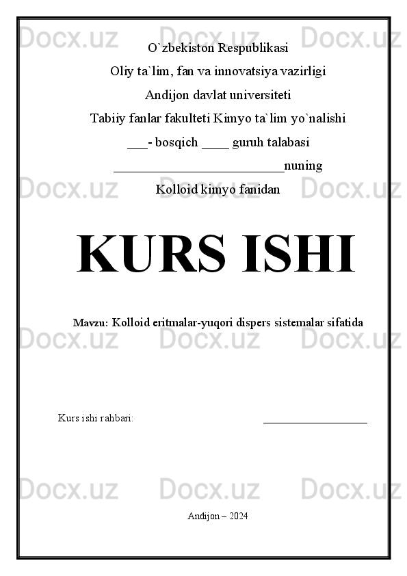 O`zbekiston Respublikasi
Oliy ta`lim, fan va innovatsiya vazirligi
Andijon davlat universiteti 
Tabiiy fanlar fakulteti Kimyo ta`lim yo`nalishi 
___- bosqich ____ guruh talabasi
_________________________nu ning 
Kolloid kimyo fanidan   
KURS ISHI
Mavzu:   Kolloid eritmalar-yuqori dispers sistemalar sifatida
  
Kurs ishi rahbari:                                               ___________________
 
Andijon – 2024 