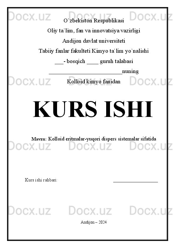 O`zbekiston Respublikasi
Oliy ta`lim, fan va innovatsiya vazirligi
Andijon davlat universiteti 
Tabiiy fanlar fakulteti Kimyo ta`lim yo`nalishi 
___- bosqich ____ guruh talabasi
_________________________nu ning 
Kolloid kimyo fanidan   
KURS ISHI
Mavzu:   Kolloid eritmalar-yuqori dispers sistemalar sifatida
  
Kurs ishi rahbari:                                               ___________________
 
Andijon – 2024