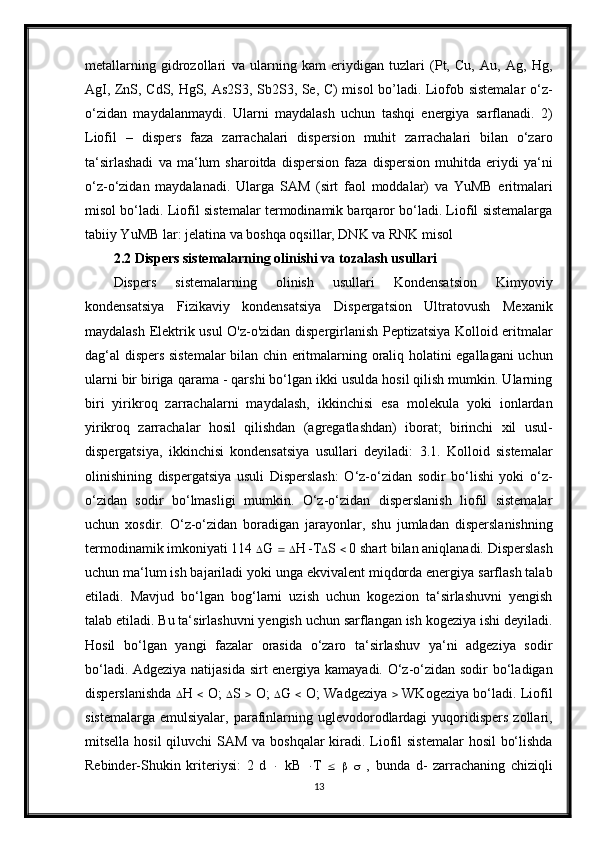 metallarning   gidrozollari   va   ularning   kam   eriydigan   tuzlari   (Pt,   Cu,   Au,   Ag,   Hg,
AgI, ZnS, CdS, HgS, As2S3, Sb2S3, Se, C) misol bo’ladi. Liofob sistemalar  o‘z-
o‘zidan   maydalanmaydi.   Ularni   maydalash   uchun   tashqi   energiya   sarflanadi.   2)
Liofil   –   dispers   faza   zarrachalari   dispersion   muhit   zarrachalari   bilan   o‘zaro
ta‘sirlashadi   va   ma‘lum   sharoitda   dispersion   faza   dispersion   muhitda   eriydi   ya‘ni
o‘z-o‘zidan   maydalanadi.   Ularga   SAM   (sirt   faol   moddalar)   va   YuMB   eritmalari
misol bo‘ladi. Liofil sistemalar termodinamik barqaror bo‘ladi. Liofil sistemalarga
tabiiy YuMB lar: jelatina va boshqa oqsillar, DNK va RNK misol
2.2  Dispers sistemalarning olinishi va tozalash usullari
Dispers   sistemalarning   olinish   usullari   Kondensatsion   Kimyoviy
kondensatsiya   Fizikaviy   kondensatsiya   Dispergatsion   Ultratovush   Mexanik
maydalash Elektrik usul O'z-o'zidan dispergirlanish Peptizatsiya Kolloid eritmalar
dag‘al dispers sistemalar  bilan chin eritmalarning oraliq holatini egallagani uchun
ularni bir biriga qarama - qarshi bo‘lgan ikki usulda hosil qilish mumkin. Ularning
biri   yirikroq   zarrachalarni   maydalash,   ikkinchisi   esa   molekula   yoki   ionlardan
yirikroq   zarrachalar   hosil   qilishdan   (agregatlashdan)   iborat;   birinchi   xil   usul-
dispergatsiya,   ikkinchisi   kondensatsiya   usullari   deyiladi:   3.1.   Kolloid   sistemalar
olinishining   dispergatsiya   usuli   Disperslash:   O‘z-o‘zidan   sodir   bo‘lishi   yoki   o‘z-
o‘zidan   sodir   bo‘lmasligi   mumkin.   O‘z-o‘zidan   disperslanish   liofil   sistemalar
uchun   xosdir.   O‘z-o‘zidan   boradigan   jarayonlar,   shu   jumladan   disperslanishning
termodinamik imkoniyati 114   G      H   T  S    0 shart bilan aniqlanadi. Disperslash
uchun ma‘lum ish bajariladi yoki unga ekvivalent miqdorda energiya sarflash talab
etiladi.   Mavjud   bo‘lgan   bog‘larni   uzish   uchun   kogezion   ta‘sirlashuvni   yengish
talab etiladi. Bu ta‘sirlashuvni yengish uchun sarflangan ish kogeziya ishi deyiladi.
Hosil   bo‘lgan   yangi   fazalar   orasida   o‘zaro   ta‘sirlashuv   ya‘ni   adgeziya   sodir
bo‘ladi. Adgeziya natijasida sirt energiya kamayadi. O‘z-o‘zidan sodir bo‘ladigan
disperslanishda    H      O;    S      O;    G      O; Wadgeziya      WKogeziya bo‘ladi. Liofil
sistemalarga  emulsiyalar,  parafinlarning uglevodorodlardagi  yuqoridispers  zollari,
mitsella hosil  qiluvchi  SAM va boshqalar kiradi. Liofil  sistemalar  hosil  bo‘lishda
Rebinder-Shukin   kriteriysi:   2   d      kB    T            ,   bunda   d-   zarrachaning   chiziqli
13 