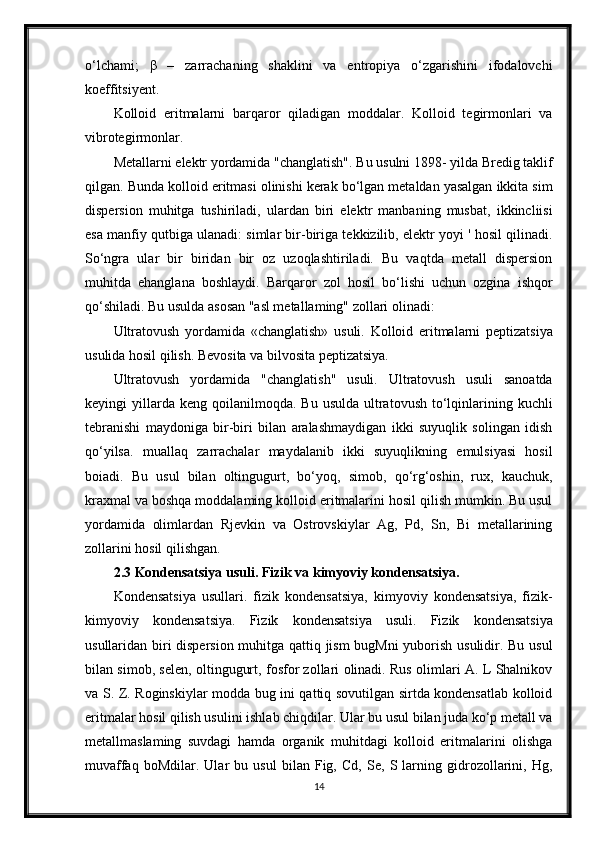 o‘lchami;   β   –   zarrachaning   shaklini   va   entropiya   o‘zgarishini   ifodalovchi
koeffitsiyent.
Kolloid   eritmalarni   barqaror   qiladigan   moddalar.   Kolloid   tegirmonlari   va
vibrotegirmonlar. 
Metallarni elektr yordamida "changlatish". Bu usulni 1898- yilda Bredig taklif
qilgan. Bunda kolloid eritmasi olinishi kerak bo‘lgan metaldan yasalgan ikkita sim
dispersion   muhitga   tushiriladi,   ulardan   biri   elektr   manbaning   musbat,   ikkincliisi
esa manfiy qutbiga ulanadi: simlar bir-biriga tekkizilib, elektr yoyi ' hosil qilinadi.
So‘ngra   ular   bir   biridan   bir   oz   uzoqlashtiriladi.   Bu   vaqtda   metall   dispersion
muhitda   ehanglana   boshlaydi.   Barqaror   zol   hosil   bo‘lishi   uchun   ozgina   ishqor
qo‘shiladi. Bu usulda asosan "asl metallaming" zollari olinadi:
Ultratovush   yordamida   «changlatish»   usuli.   Kolloid   eritmalarni   peptizatsiya
usulida hosil qilish. Bevosita va bilvosita peptizatsiya. 
Ultratovush   yordamida   "changlatish"   usuli.   Ultratovush   usuli   sanoatda
keyingi   yillarda  keng   qoilanilmoqda.   Bu  usulda   ultratovush   to‘lqinlarining  kuchli
tebranishi   maydoniga   bir-biri   bilan   aralashmaydigan   ikki   suyuqlik   solingan   idish
qo‘yilsa.   muallaq   zarrachalar   maydalanib   ikki   suyuqlikning   emulsiyasi   hosil
boiadi.   Bu   usul   bilan   oltingugurt,   bo‘yoq,   simob,   qo‘rg‘oshin,   rux,   kauchuk,
kraxmal va boshqa moddalaming kolloid eritmalarini hosil qilish mumkin. Bu usul
yordamida   olimlardan   Rjevkin   va   Ostrovskiylar   Ag,   Pd,   Sn,   Bi   metallarining
zollarini hosil qilishgan .
2.3  Kondensatsiya usuli. Fizik va kimyoviy kondensatsiya. 
Kondensatsiya   usullari.   fizik   kondensatsiya,   kimyoviy   kondensatsiya,   fizik-
kimyoviy   kondensatsiya.   Fizik   kondensatsiya   usuli.   Fizik   kondensatsiya
usullaridan biri dispersion muhitga qattiq jism  bugMni yuborish usulidir. Bu usul
bilan simob, selen, oltingugurt, fosfor zollari olinadi. Rus olimlari A. L Shalnikov
va S. Z. Roginskiylar modda bug ini qattiq sovutilgan sirtda kondensatlab kolloid
eritmalar hosil qilish usulini ishlab chiqdilar. Ular bu usul bilan juda ko‘p metall va
metallmaslaming   suvdagi   hamda   organik   muhitdagi   kolloid   eritmalarini   olishga
muvaffaq   boMdilar.   Ular   bu   usul   bilan   Fig,   Cd,   Se,   S  larning   gidrozollarini,   Hg,
14