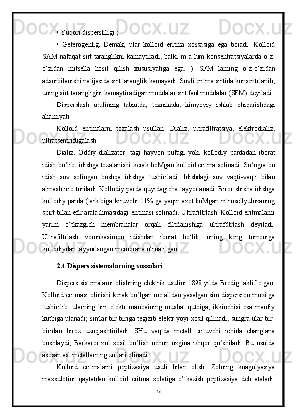 • Yuqori dispersliligi ;
•   Geterogenligi   Demak,   ular   kolloid   eritma   xossasiga   ega   boiadi.   Kolloid
SAM  nafaqat  sirt   taranglikni   kamaytiradi,  balki  m   a’lum   konsentratsiyalarda  o‘z-
o‘zidan   mitsella   hosil   qilish   xususiyatiga   ega.   ).   SFM   laming   o‘z-o‘zidan
adsorbilanishi natijasida sirt taranglik kamayadi. Suvli eritma sirtida konsentrlanib,
uning sirt tarangligini kamaytiradigan moddalar sirt   faol moddalar (SFM) deyiladi.
Disperslash   usulining   tabiatda,   texnikada,   kimyoviy   ishlab   chiqarishdagi
ahamiyati
Kolloid   eritmalarni   tozalash   usullari.   Dializ,   ultrafiltratsiya,   elektrodializ,
ultratsentrifugalash
Dializ.   Oddiy   dializator:   tagi   hayvon   pufagi   yoki   kollodiy   pardadan   iborat
idish bo‘lib, idishga tozalanishi kerak boMgan kolloid eritma solinadi. So‘ngra bu
idish   suv   solingan   boshqa   idishga   tushiriladi.   Idishdagi   suv   vaqti-vaqti   bilan
almashtirib turiladi. Kollodiy parda quyidagicha tayyorlanadi. Biror shisha idishga
kollodiy parda (tarkibiga kiruvchi 11% ga yaqin azot boMgan nitroscllyulozaning
spirt bilan efir aralashmasidagi eritmasi solinadi. Ultrafiltrlash. Kolloid eritmalarni
yarim   o‘tkazgich   membranalar   orqali   filtrlanishiga   ultrafdtrlash   deyiladi.
Ultrafiltrlash   voronkasimon   idishdan   iborat   bo‘lib,   uning   keng   tomoniga
kollodiydan tayyorlangan membrana o‘rnatilgan.
2.4 Dispers sistemalarning xossalari
Dispers sistemalarni olishning elektrik usulini 1898 yilda Bredig taklif etgan.
Kolloid eritmasi olinishi kerak bo’lgan metalldan yasalgan sim dispersion muxitga
tushirilib,   ularning   biri   elektr   manbaining   musbat   qutbiga,   ikkinchisi   esa   manfiy
kutbiga ulanadi; simlar bir-biriga tegizib elektr yoyi xosil qilinadi, sungra ular bir-
biridan   biroz   uzoqlashtiriladi.   SHu   vaqtda   metall   erituvchi   ichida   changlana
boshlaydi,   Barkaror   zol   xosil   bo’lish   uchun   ozgina   ishqor   qo’shiladi.   Bu   usulda
asosan asl metallarning zollari olinadi. 
Kolloid   eritmalarni   peptizasiya   usuli   bilan   olish.   Zolning   koagulyasiya
maxsulotini   qaytatdan   kolloid   eritma   xolatiga   o’tkazish   peptizasiya   deb   ataladi.
16