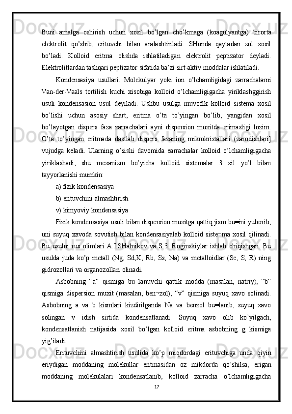 Buni   amalga   oshirish   uchun   xosil   bo’lgan   cho’kmaga   (koagulyantga)   birorta
elektrolit   qo’shib,   erituvchi   bilan   aralashtiriladi.   SHunda   qaytadan   zol   xosil
bo’ladi.   Kolloid   eritma   olishda   ishlatiladigan   elektrolit   peptizator   deyladi.
Elektrolitlardan tashqari peptizator sifatida ba’zi sirt-aktiv moddalar ishlatiladi. 
Kondensasiya   usullari.   Molekulyar   yoki   ion   o’lchamligidagi   zarrachalarni
Van-der-Vaals   tortilish   kuchi   xisobiga   kolloid   o’lchamligigacha   yiriklashggirish
usuli   kondensasion   usul   deyiladi.   Ushbu   usulga   muvofik   kolloid   sistema   xosil
bo’lishi   uchun   asosiy   shart,   eritma   o’ta   to’yingan   bo’lib,   yangidan   xosil
bo’layotgan   dispers   faza   zarrachalari   ayni   dispersion   muxitda   erimasligi   lozim.
O’ta   to’yingan   eritmada   dastlab   dispers   fazaning   mikrokristallari   (zarodishlari]
vujudga   keladi.   Ularning   o’sishi   davomida   earrachalar   kolloid   o’lchamligigacha
yiriklashadi,   shu   mexanizm   bo’yicha   kolloid   sistemalar   3   xil   yo’l   bilan
tayyorlanishi mumkin: 
a) fizik kondensasiya 
b) erituvchini almashtirish. 
v) kimyoviy kondensasiya 
Fizik kondensasiya usuli bilan dispersion muxitga qattiq jism bu=ini yuborib,
uni   suyuq   xavoda   sovutish   bilan   kondensasiyalab   kolloid   siste¬ma   xosil   qilinadi.
Bu   usulni   rus   olimlari   A.I.SHalnikov   va   S.3.   Roginskiylar   ishlab   chiqishgan.   Bu
usulda   juda   ko’p   metall   (Ng,   Sd,K,   Rb,   Ss,   Na)   va   metalloidlar   (Se,   S,   R)   ning
gidrozollari va organozollari olinadi. 
Asbobning   “a”   qismiga   bu=lanuvchi   qattik   modda   (masalan,   natriy),   “b”
qismiga   dispersion   muxit   (masalan,   ben¬zol),   “v”   qismiga   suyuq   xavo   solinadi.
Asbobning   a   va   b   kismlari   kizdirilganda   Na   va   benzol   bu=lanib,   suyuq   xavo
solingan   v   idish   sirtida   kondensatlanadi.   Suyuq   xavo   olib   ko’yilgach,
kondensatlanish   natijasida   xosil   bo’lgan   kolloid   eritma   asbobning   g   kismiga
yig’iladi. 
Erituvchini   almashtirish   usulida   ko’p   miqdordagi   erituvchiga   unda   qiyin
eriydigan   moddaning   molekullar   eritmasidan   oz   mikdorda   qo’shilsa,   erigan
moddaning   molekulalari   kondensatlanib,   kolloid   zarracha   o’lchamligigacha
17 