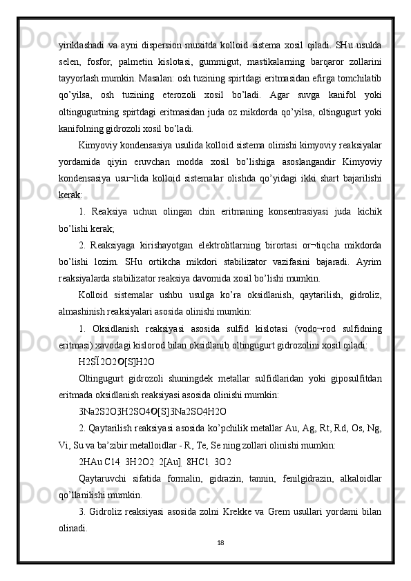 yiriklashadi   va   ayni   dispersion   muxitda   kolloid   sistema   xosil   qiladi.   SHu   usulda
selen,   fosfor,   palmetin   kislotasi,   gummigut,   mastikalarning   barqaror   zollarini
tayyorlash mumkin. Masalan: osh tuzining spirtdagi eritmasidan efirga tomchilatib
qo’yilsa,   osh   tuzining   eterozoli   xosil   bo’ladi.   Agar   suvga   kanifol   yoki
oltingugurtning  spirtdagi   eritmasidan  juda  oz  mikdorda  qo’yilsa,  oltingugurt  yoki
kanifolning gidrozoli xosil bo’ladi. 
Kimyoviy kondensasiya usulida kolloid sistema olinishi kimyoviy reaksiyalar
yordamida   qiyin   eruvchan   modda   xosil   bo’lishiga   asoslangandir   Kimyoviy
kondensasiya   usu¬lida   kolloid   sistemalar   olishda   qo’yidagi   ikki   shart   bajarilishi
kerak: 
1.   Reaksiya   uchun   olingan   chin   eritmaning   konsentrasiyasi   juda   kichik
bo’lishi kerak; 
2.   Reaksiyaga   kirishayotgan   elektrolitlarning   birortasi   or¬tiqcha   mikdorda
bo’lishi   lozim.   SHu   ortikcha   mikdori   stabilizator   vazifasini   bajaradi.   Ayrim
reaksiyalarda stabilizator reaksiya davomida xosil bo’lishi mumkin. 
Kolloid   sistemalar   ushbu   usulga   ko’ra   oksidlanish,   qaytarilish,   gidroliz,
almashinish reaksiyalari asosida olinishi mumkin: 
1.   Oksidlanish   reaksiyasi   asosida   sulfid   kislotasi   (vodo¬rod   sulfidning
eritmasi) xavodagi kislorod bilan oksidlanib oltingugurt gidrozolini xosil qiladi: 
H2S12O2 [S]H2O 
Oltingugurt   gidrozoli   shuningdek   metallar   sulfidlaridan   yoki   giposulfitdan
eritmada oksidlanish reaksiyasi asosida olinishi mumkin: 
3Na2S2O3H2SO4 [S]3Na2SO4H2O 	

2. Qaytarilish reaksiyasi asosida ko’pchilik metallar Au, Ag, Rt, Rd, Os, Ng,
Vi, Su va ba’zibir metalloidlar - R, Te, Se ning zollari olinishi mumkin: 
2HAu C14  3H2O2  2[Au]  8HC1  3O2 
Qaytaruvchi   sifatida   formalin,   gidrazin,   tannin,   fenilgidrazin,   alkaloidlar
qo’llanilishi mumkin. 
3.   Gidroliz   reaksiyasi   asosida   zolni   Krekke   va   Grem   usullari   yordami   bilan
olinadi. 
18 