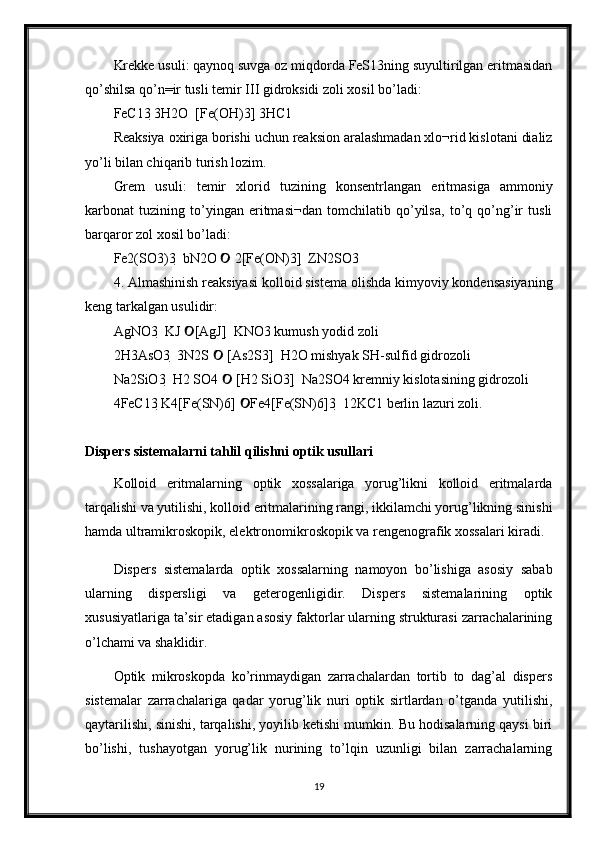 Krekke usuli: qaynoq suvga oz miqdorda FeS13ning suyultirilgan eritmasidan
qo’shilsa qo’n=ir tusli temir III gidroksidi zoli xosil bo’ladi: 
FeC13 3H2O  [Fe(OH)3] 3HC1 
Reaksiya oxiriga borishi uchun reaksion aralashmadan xlo¬rid kislotani dializ
yo’li bilan chiqarib turish lozim. 
Grem   usuli:   temir   xlorid   tuzining   konsentrlangan   eritmasiga   ammoniy
karbonat   tuzining   to’yingan   eritmasi¬dan   tomchilatib   qo’yilsa,   to’q   qo’ng’ir   tusli
barqaror zol xosil bo’ladi: 
Fe2(SO3)3  bN2O   2[Fe(ON)3]  ZN2SO3 	

4. Almashinish reaksiyasi kolloid sistema olishda kimyoviy kondensasiyaning
keng tarkalgan usulidir: 
AgNO3  KJ  [AgJ]  KNO3 kumush yodid zoli 	

2H3AsO3  3N2S   [As2S3]  H2O mishyak SH-sulfid gidrozoli 	

Na2SiO3  H2 SO4   [H2 SiO3]  Na2SO4 kremniy kislotasining gidrozoli 

4FeC13 K4[Fe(SN)6]  Fe4[Fe(SN)6]3  12KC1 berlin lazuri zoli.	

Dispers sistemalarni tahlil qilishni optik usullari
Kolloid   eritmalarning   optik   xossalariga   yorug’likni   kolloid   eritmalarda
tarqalishi va yutilishi, kolloid eritmalarining rangi, ikkilamchi yorug’likning sinishi
hamda ultramikroskopik, elektronomikroskopik va rengenografik xossalari kiradi. 
Dispers   sistemalarda   optik   xossalarning   namoyon   bo’lishiga   asosiy   sabab
ularning   dispersligi   va   geterogenligidir.   Dispers   sistemalarining   optik
xususiyatlariga ta’sir etadigan asosiy faktorlar ularning strukturasi zarrachalarining
o’lchami va shaklidir. 
Optik   mikroskopda   ko’rinmaydigan   zarrachalardan   tortib   to   dag’al   dispers
sistemalar   zarrachalariga   qadar   yorug’lik   nuri   optik   sirtlardan   o’tganda   yutilishi,
qaytarilishi, sinishi, tarqalishi, yoyilib ketishi mumkin. Bu hodisalarning qaysi biri
bo’lishi,   tushayotgan   yorug’lik   nurining   to’lqin   uzunligi   bilan   zarrachalarning
19 