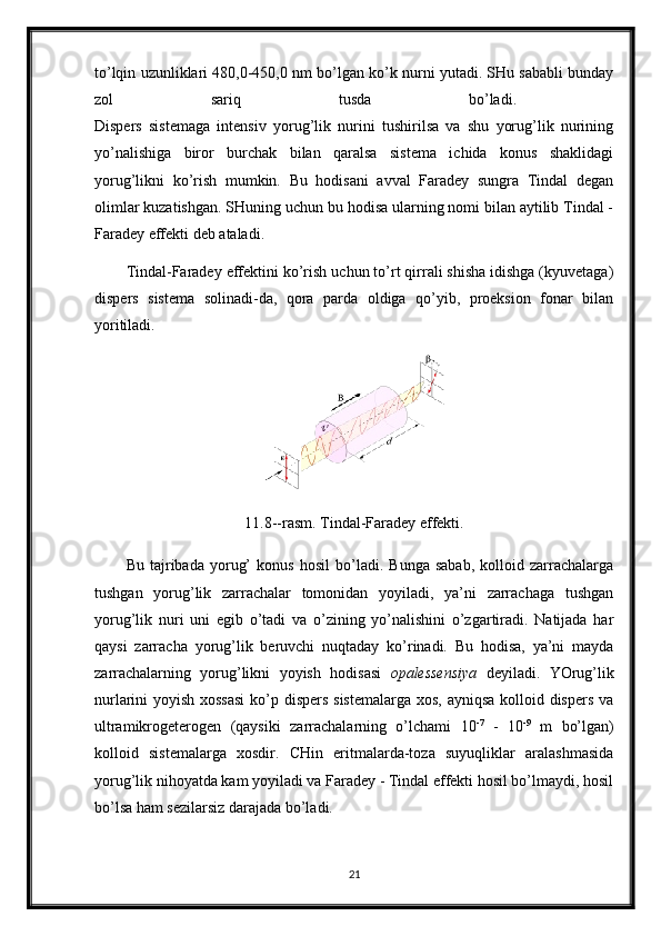 to’lqin uzunliklari 480,0-450,0 nm bo’lgan ko’k nurni yutadi. SHu sababli bunday
zol   sariq   tusda   bo’ladi.  
Dispers   sistemaga   intensiv   yorug’lik   nurini   tushirilsa   va   shu   yorug’lik   nurining
yo’nalishiga   biror   burchak   bilan   qaralsa   sistema   ichida   konus   shaklidagi
yorug’likni   ko’rish   mumkin.   Bu   hodisani   avval   Faradey   sungra   Tindal   degan
olimlar kuzatishgan. SHuning uchun bu hodisa ularning nomi bilan aytilib Tindal -
Faradey effekti deb ataladi. 
Tindal-Faradey effektini ko’rish uchun to’rt qirrali shisha idishga (kyuvetaga)
dispers   sistema   solinadi-da,   qora   parda   oldiga   qo’yib,   proeksion   fonar   bilan
yoritiladi.
11.8--rasm. Tindal-Faradey effekti.
Bu   tajribada   yorug’   konus   hosil   bo’ladi.   Bunga   sabab,   kolloid   zarrachalarga
tushgan   yorug’lik   zarrachalar   tomonidan   yoyiladi,   ya’ni   zarrachaga   tushgan
yorug’lik   nuri   uni   egib   o’tadi   va   o’zining   yo’nalishini   o’zgartiradi.   Natijada   har
qaysi   zarracha   yorug’lik   beruvchi   nuqtaday   ko’rinadi.   Bu   hodisa,   ya’ni   mayda
zarrachalarning   yorug’likni   yoyish   hodisasi   opalessensiya   deyiladi.   YOrug’lik
nurlarini yoyish xossasi  ko’p dispers  sistemalarga  xos, ayniqsa kolloid dispers va
ultramikrogeterogen   (qaysiki   zarrachalarning   o’lchami   10 -7
  -   10 -9
  m   bo’lgan)
kolloid   sistemalarga   xosdir.   CHin   eritmalarda-toza   suyuqliklar   aralashmasida
yorug’lik nihoyatda kam yoyiladi va Faradey - Tindal effekti hosil bo’lmaydi, hosil
bo’lsa ham sezilarsiz darajada bo’ladi. 
21 