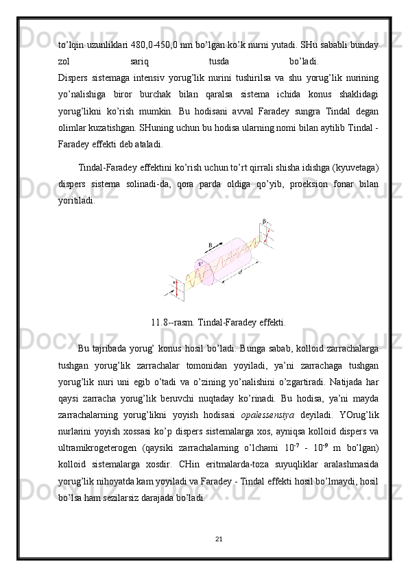 to’lqin uzunliklari 480,0-450,0 nm bo’lgan ko’k nurni yutadi. SHu sababli bunday
zol   sariq   tusda   bo’ladi.  
Dispers   sistemaga   intensiv   yorug’lik   nurini   tushirilsa   va   shu   yorug’lik   nurining
yo’nalishiga   biror   burchak   bilan   qaralsa   sistema   ichida   konus   shaklidagi
yorug’likni   ko’rish   mumkin.   Bu   hodisani   avval   Faradey   sungra   Tindal   degan
olimlar kuzatishgan. SHuning uchun bu hodisa ularning nomi bilan aytilib Tindal -
Faradey effekti deb ataladi. 
Tindal-Faradey effektini ko’rish uchun to’rt qirrali shisha idishga (kyuvetaga)
dispers   sistema   solinadi-da,   qora   parda   oldiga   qo’yib,   proeksion   fonar   bilan
yoritiladi.
11.8--rasm. Tindal-Faradey effekti.
Bu   tajribada   yorug’   konus   hosil   bo’ladi.   Bunga   sabab,   kolloid   zarrachalarga
tushgan   yorug’lik   zarrachalar   tomonidan   yoyiladi,   ya’ni   zarrachaga   tushgan
yorug’lik   nuri   uni   egib   o’tadi   va   o’zining   yo’nalishini   o’zgartiradi.   Natijada   har
qaysi   zarracha   yorug’lik   beruvchi   nuqtaday   ko’rinadi.   Bu   hodisa,   ya’ni   mayda
zarrachalarning   yorug’likni   yoyish   hodisasi   opalessensiya   deyiladi.   YOrug’lik
nurlarini yoyish xossasi  ko’p dispers  sistemalarga  xos, ayniqsa kolloid dispers va
ultramikrogeterogen   (qaysiki   zarrachalarning   o’lchami   10 -7
  -   10 -9
  m   bo’lgan)
kolloid   sistemalarga   xosdir.   CHin   eritmalarda-toza   suyuqliklar   aralashmasida
yorug’lik nihoyatda kam yoyiladi va Faradey - Tindal effekti hosil bo’lmaydi, hosil
bo’lsa ham sezilarsiz darajada bo’ladi. 
21