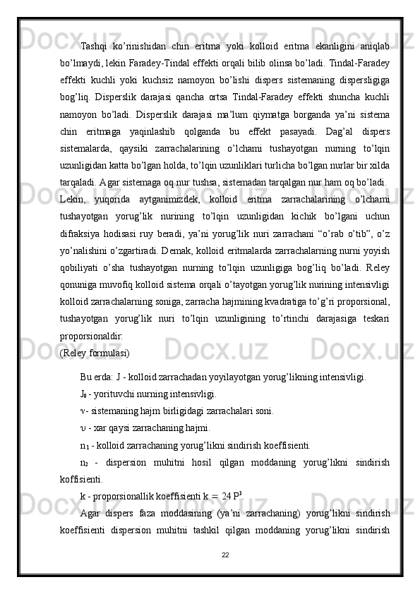 Tashqi   ko’rinishidan   chin   eritma   yoki   kolloid   eritma   ekanligini   aniqlab
bo’lmaydi, lekin Faradey-Tindal effekti orqali bilib olinsa bo’ladi. Tindal-Faradey
effekti   kuchli   yoki   kuchsiz   namoyon   bo’lishi   dispers   sistemaning   dispersligiga
bog’liq.   Disperslik   darajasi   qancha   ortsa   Tindal-Faradey   effekti   shuncha   kuchli
namoyon   bo’ladi.   Disperslik   darajasi   ma’lum   qiymatga   borganda   ya’ni   sistema
chin   eritmaga   yaqinlashib   qolganda   bu   effekt   pasayadi.   Dag’al   dispers
sistemalarda,   qaysiki   zarrachalarining   o’lchami   tushayotgan   nurning   to’lqin
uzunligidan katta bo’lgan holda, to’lqin uzunliklari turlicha bo’lgan nurlar bir xilda
tarqaladi. Agar sistemaga oq nur tushsa, sistemadan tarqalgan nur ham oq bo’ladi. 
Lekin,   yuqorida   aytganimizdek,   kolloid   eritma   zarrachalarining   o’lchami
tushayotgan   yorug’lik   nurining   to’lqin   uzunligidan   kichik   bo’lgani   uchun
difraksiya   hodisasi   ruy   beradi,   ya’ni   yorug’lik   nuri   zarrachani   “o’rab   o’tib”,   o’z
yo’nalishini o’zgartiradi. Demak, kolloid eritmalarda zarrachalarning nurni yoyish
qobiliyati   o’sha   tushayotgan   nurning   to’lqin   uzunligiga   bog’liq   bo’ladi.   Reley
qonuniga muvofiq kolloid sistema orqali o’tayotgan yorug’lik nurining intensivligi
kolloid zarrachalarning soniga, zarracha hajmining kvadratiga to’g’ri proporsional,
tushayotgan   yorug’lik   nuri   to’lqin   uzunligining   to’rtinchi   darajasiga   teskari
proporsionaldir:  
(Reley formulasi) 
Bu erda: J - kolloid zarrachadan yoyilayotgan yorug’likning intensivligi. 
J
0  - yorituvchi nurning intensivligi. 
 - sistemaning hajm birligidagi zarrachalari soni. 
  - xar qaysi zarrachaning hajmi. 
n
 1  - kolloid zarrachaning yorug’likni sindirish koeffisienti. 
n
2   -   dispersion   muhitni   hosil   qilgan   moddaning   yorug’likni   sindirish
koffisienti. 
k - proporsionallik koeffisienti k    24 P 3
. 
Agar   dispers   faza   moddasining   (ya’ni   zarrachaning)   yorug’likni   sindirish
koeffisienti   dispersion   muhitni   tashkil   qilgan   moddaning   yorug’likni   sindirish
22