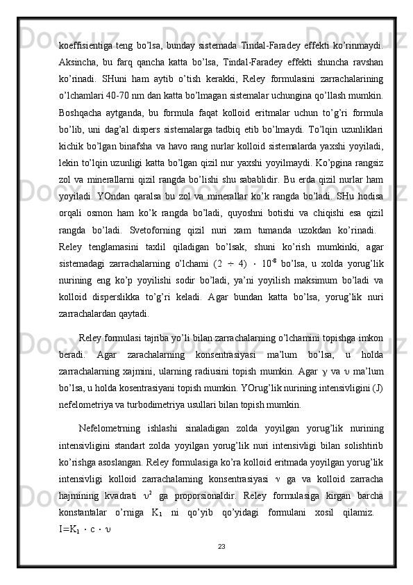 koeffisientiga   teng   bo’lsa,   bunday   sistemada   Tindal-Faradey   effekti   ko’rinmaydi.
Aksincha,   bu   farq   qancha   katta   bo’lsa,   Tindal-Faradey   effekti   shuncha   ravshan
ko’rinadi.   SHuni   ham   aytib   o’tish   kerakki,   Reley   formulasini   zarrachalarining
o’lchamlari 40-70 nm dan katta bo’lmagan sistemalar uchungina qo’llash mumkin.
Boshqacha   aytganda,   bu   formula   faqat   kolloid   eritmalar   uchun   to’g’ri   formula
bo’lib,   uni   dag’al   dispers   sistemalarga   tadbiq   etib   bo’lmaydi.   To’lqin   uzunliklari
kichik bo’lgan binafsha va havo rang nurlar  kolloid sistemalarda yaxshi  yoyiladi,
lekin to’lqin uzunligi katta bo’lgan qizil nur yaxshi yoyilmaydi. Ko’pgina rangsiz
zol   va   minerallarni   qizil   rangda   bo’lishi   shu   sabablidir.   Bu   erda   qizil   nurlar   ham
yoyiladi.   YOndan   qaralsa   bu   zol   va   minerallar   ko’k   rangda   bo’ladi.   SHu   hodisa
orqali   osmon   ham   ko’k   rangda   bo’ladi,   quyoshni   botishi   va   chiqishi   esa   qizil
rangda   bo’ladi.   Svetoforning   qizil   nuri   xam   tumanda   uzokdan   ko’rinadi.  
Reley   tenglamasini   taxlil   qiladigan   bo’lsak,   shuni   ko’rish   mumkinki,   agar
sistemadagi   zarrachalarning   o’lchami   (2      4)      10 -8
  bo’lsa,   u   xolda   yorug’lik
nurining   eng   ko’p   yoyilishi   sodir   bo’ladi,   ya’ni   yoyilish   maksimum   bo’ladi   va
kolloid   disperslikka   to’g’ri   keladi.   Agar   bundan   katta   bo’lsa,   yorug’lik   nuri
zarrachalardan qaytadi.
Reley formulasi tajriba yo’li bilan zarrachalarning o’lchamini topishga imkon
beradi.   Agar   zarachalarning   konsentrasiyasi   ma’lum   bo’lsa,   u   holda
zarrachalarning   xajmini,   ularning   radiusini   topish   mumkin.   Agar      va      ma’lum
bo’lsa, u holda kosentrasiyani topish mumkin. YOrug’lik nurining intensivligini (J)
nefelometriya va turbodimetriya usullari bilan topish mumkin.
Nefelometrning   ishlashi   sinaladigan   zolda   yoyilgan   yorug’lik   nurining
intensivligini   standart   zolda   yoyilgan   yorug’lik   nuri   intensivligi   bilan   solishtirib
ko’rishga asoslangan. Reley formulasiga ko’ra kolloid eritmada yoyilgan yorug’lik
intensivligi   kolloid   zarrachalarning   konsentrasiyasi      ga   va   kolloid   zarracha
hajmining   kvadrati    2
  ga   proporsionaldir.   Reley   formulasiga   kirgan   barcha
konstantalar   o’rniga   K
1   ni   qo’yib   qo’yidagi   formulani   xosil   qilamiz.  
I  K
1     c       
23 