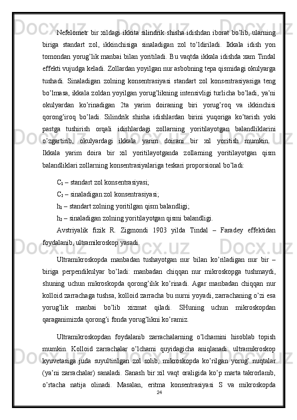 Nefelometr  bir  xildagi ikkita silindrik shisha idishdan iborat  bo’lib, ularning
biriga   standart   zol,   ikkinchisiga   sinaladigan   zol   to’ldiriladi.   Ikkala   idish   yon
tomondan yorug’lik manbai bilan yoritiladi. Bu vaqtda ikkala idishda xam Tindal
effekti vujudga keladi. Zollardan yoyilgan nur asbobning tepa qismidagi okulyarga
tushadi.   Sinaladigan   zolning   konsentrasiyasi   standart   zol   konsentrasiyasiga   teng
bo’lmasa, ikkala zoldan yoyilgan yorug’likning intensivligi  turlicha bo’ladi, ya’ni
okulyardan   ko’rinadigan   2ta   yarim   doiraning   biri   yorug’roq   va   ikkinchisi
qorong’iroq   bo’ladi.   Silindrik   shisha   idishlardan   birini   yuqoriga   ko’tarish   yoki
pastga   tushirish   orqali   idishlardagi   zollarning   yoritilayotgan   balandliklarini
o’zgartirib,   okulyardagi   ikkala   yarim   doirani   bir   xil   yoritish   mumkin.  
Ikkala   yarim   doira   bir   xil   yoritilayotganda   zollarning   yoritilayotgan   qism
balandliklari zollarning konsentrasiyalariga teskari proporsional bo’ladi: 
C
1  – standart zol konsentrasiyasi; 
C
2  – sinaladigan zol konsentrasiyasi; 
h
1  – standart zolning yoritilgan qism balandligi; 
h
2  – sinaladigan zolning yoritilayotgan qismi balandligi. 
Avstriyalik   fizik   R.   Zigmondi   1903   yilda   Tindal   –   Faradey   effektidan
foydalanib, ultramikroskop yasadi. 
Ultramikroskopda   manbadan   tushayotgan   nur   bilan   ko’riladigan   nur   bir   –
biriga   perpendikulyar   bo’ladi:   manbadan   chiqqan   nur   mikroskopga   tushmaydi,
shuning   uchun   mikroskopda   qorong’ilik   ko’rinadi.   Agar   manbadan   chiqqan   nur
kolloid zarrachaga tushsa, kolloid zarracha bu nurni yoyadi, zarrachaning o’zi esa
yorug’lik   manbai   bo’lib   xizmat   qiladi.   SHuning   uchun   mikroskopdan
qaraganimizda qorong’i fonda yorug’likni ko’ramiz.
Ultramikroskopdan   foydalanib   zarrachalarning   o’lchamini   hisoblab   topish
mumkin.   Kolloid   zarrachalar   o’lchami   quyidagicha   aniqlanadi:   ultramikroskop
kyuvetasiga   juda   suyultirilgan   zol   solib,   mikroskopda   ko’rilgan   yorug’   nuqtalar
(ya’ni   zarrachalar)   sanaladi.   Sanash   bir   xil   vaqt   oraligida   ko’p   marta   takrorlanib,
o’rtacha   natija   olinadi.   Masalan,   eritma   konsentrasiyasi   S   va   mikroskopda
24 