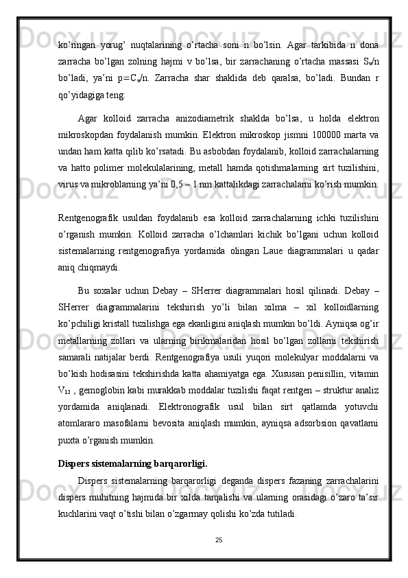 ko’ringan   yorug’   nuqtalarining   o’rtacha   soni   n   bo’lsin.   Agar   tarkibida   n   dona
zarracha   bo’lgan   zolning   hajmi   v   bo’lsa,   bir   zarrachaning   o’rtacha   massasi   S
v  n
bo’ladi,   ya’ni   p  C
v  n.   Zarracha   shar   shaklida   deb   qaralsa,   bo’ladi.   Bundan   r
qo’yidagiga teng: 
Agar   kolloid   zarracha   anizodiametrik   shaklda   bo’lsa,   u   holda   elektron
mikroskopdan   foydalanish   mumkin.   Elektron   mikroskop   jismni   100000   marta   va
undan ham katta qilib ko’rsatadi. Bu asbobdan foydalanib, kolloid zarrachalarning
va   hatto   polimer   molekulalarining,   metall   hamda   qotishmalarning   sirt   tuzilishini,
virus va mikroblarning ya’ni 0,5 – 1 nm kattalikdagi zarrachalarni ko’rish mumkin.
Rentgenografik   usuldan   foydalanib   esa   kolloid   zarrachalarning   ichki   tuzilishini
o’rganish   mumkin.   Kolloid   zarracha   o’lchamlari   kichik   bo’lgani   uchun   kolloid
sistemalarning   rentgenografiya   yordamida   olingan   Laue   diagrammalari   u   qadar
aniq chiqmaydi.
Bu   soxalar   uchun   Debay   –   SHerrer   diagrammalari   hosil   qilinadi.   Debay   –
SHerrer   diagrammalarini   tekshirish   yo’li   bilan   xilma   –   xil   kolloidlarning
ko’pchiligi kristall tuzilishga ega ekanligini aniqlash mumkin bo’ldi. Ayniqsa og’ir
metallarning   zollari   va   ularning   birikmalaridan   hosil   bo’lgan   zollarni   tekshirish
samarali   natijalar   berdi.   Rentgenografiya   usuli   yuqori   molekulyar   moddalarni   va
bo’kish   hodisasini   tekshirishda  katta   ahamiyatga  ega.  Xususan   penisillin,  vitamin
V
12  , gemoglobin kabi murakkab moddalar tuzilishi faqat rentgen – struktur analiz
yordamida   aniqlanadi.   Elektronografik   usul   bilan   sirt   qatlamda   yotuvchi
atomlararo   masofalarni   bevosita   aniqlash   mumkin,   ayniqsa   adsorbsion   qavatlarni
puxta o’rganish mumkin. 
Dispers sistemalarning barqarorligi.
Dispers   sistemalarning   barqarorligi   deganda   dispers   fazaning   zarrachalarini
dispers   muhitning   hajmida   bir   xilda   tarqalishi   va   ularning   orasidagi   o’zaro   ta’sir
kuchlarini vaqt o’tishi bilan o’zgarmay qolishi ko’zda tutiladi.
25 