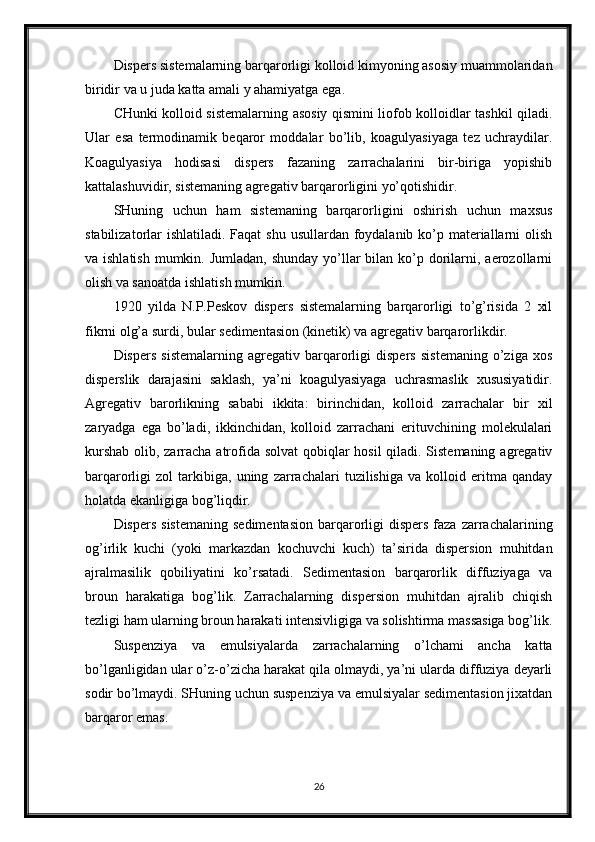 Dispers sistemalarning barqarorligi kolloid kimyoning asosiy muammolaridan
biridir va u juda katta amali y ahamiyatga ega. 
CHunki kolloid sistemalarning asosiy qismini liofob kolloidlar tashkil qiladi.
Ular   esa   termodinamik   beqaror   moddalar   bo’lib,   koagulyasiyaga   tez   uchraydilar.
Koagulyasiya   hodisasi   dispers   fazaning   zarrachalarini   bir-biriga   yopishib
kattalashuvidir, sistemaning agregativ barqarorligini yo’qotishidir. 
SHuning   uchun   ham   sistemaning   barqarorligini   oshirish   uchun   maxsus
stabilizatorlar ishlatiladi. Faqat  shu usullardan foydalanib ko’p materiallarni olish
va ishlatish  mumkin. Jumladan, shunday  yo’llar  bilan ko’p dorilarni, aerozollarni
olish va sanoatda ishlatish mumkin. 
1920   yilda   N.P.Peskov   dispers   sistemalarning   barqarorligi   to’g’risida   2   xil
fikrni olg’a surdi, bular sedimentasion (kinetik) va agregativ barqarorlikdir. 
Dispers   sistemalarning   agregativ   barqarorligi   dispers   sistemaning   o’ziga   xos
disperslik   darajasini   saklash,   ya’ni   koagulyasiyaga   uchrasmaslik   xususiyatidir.
Agregativ   barorlikning   sababi   ikkita:   birinchidan,   kolloid   zarrachalar   bir   xil
zaryadga   ega   bo’ladi,   ikkinchidan,   kolloid   zarrachani   erituvchining   molekulalari
kurshab  olib, zarracha atrofida solvat  qobiqlar  hosil  qiladi. Sistemaning agregativ
barqarorligi   zol   tarkibiga,   uning   zarrachalari   tuzilishiga   va   kolloid   eritma   qanday
holatda ekanligiga bog’liqdir. 
Dispers  sistemaning   sedimentasion  barqarorligi   dispers   faza  zarrachalarining
og’irlik   kuchi   (yoki   markazdan   kochuvchi   kuch)   ta’sirida   dispersion   muhitdan
ajralmasilik   qobiliyatini   ko’rsatadi.   Sedimentasion   barqarorlik   diffuziyaga   va
broun   harakatiga   bog’lik.   Zarrachalarning   dispersion   muhitdan   ajralib   chiqish
tezligi ham ularning broun harakati intensivligiga va solishtirma massasiga bog’lik.
Suspenziya   va   emulsiyalarda   zarrachalarning   o’lchami   ancha   katta
bo’lganligidan ular o’z-o’zicha harakat qila olmaydi, ya’ni ularda diffuziya deyarli
sodir bo’lmaydi. SHuning uchun suspenziya va emulsiyalar sedimentasion jixatdan
barqaror emas. 
26 