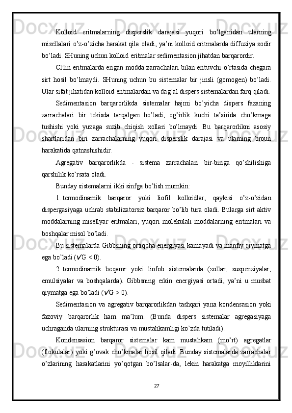 Kolloid   eritmalarning   disperslik   darajasi   yuqori   bo’lganidan   ularning
misellalari o’z-o’zicha harakat qila oladi, ya’ni kolloid eritmalarda diffuziya sodir
bo’ladi. SHuning uchun kolloid eritmalar sedimentasion jihatdan barqarordir. 
CHin eritmalarda erigan modda zarrachalari bilan erituvchi o’rtasida chegara
sirt   hosil   bo’lmaydi.   SHuning   uchun   bu   sistemalar   bir   jinsli   (gomogen)   bo’ladi.
Ular sifat jihatidan kolloid eritmalardan va dag’al dispers sistemalardan farq qiladi.
Sedimentasion   barqarorlikda   sistemalar   hajmi   bo’yicha   dispers   fazaning
zarrachalari   bir   tekisda   tarqalgan   bo’ladi,   og’irlik   kuchi   ta’sirida   cho’kmaga
tushishi   yoki   yuzaga   suzib   chiqish   xollari   bo’lmaydi.   Bu   barqarorlikni   asosiy
shartlaridan   biri   zarrachalarning   yuqori   disperslik   darajasi   va   ularning   broun
harakatida qatnashishidir. 
Agregativ   barqarorlikda   -   sistema   zarrachalari   bir-biriga   qo’shilishiga
qarshilik ko’rsata oladi. 
Bunday sistemalarni ikki sinfga bo’lish mumkin: 
1. termodinamik   barqaror   yoki   liofil   kolloidlar,   qaykisi   o’z-o’zidan
dispergasiyaga  uchrab stabilizatorsiz  barqaror  bo’lib tura oladi. Bularga sirt  aktiv
moddalarning   misellyar   eritmalari,   yuqori   molekulali   moddalarning   eritmalari   va
boshqalar misol bo’ladi. 
Bu sistemalarda Gibbsning ortiqcha energiyasi kamayadi va manfiy qiymatga
ega bo’ladi ( G < 0). 
2. termodinamik   beqaror   yoki   liofob   sistemalarda   (zollar,   suspenziyalar,
emulsiyalar   va   boshqalarda).   Gibbsning   erkin   energiyasi   ortadi,   ya’ni   u   musbat
qiymatga ega bo’ladi ( G > 0). 	
Sedimentasion   va   agregativ   barqarorlikdan   tashqari   yana   kondensasion   yoki
fazoviy   barqarorlik   ham   ma’lum.   (Bunda   dispers   sistemalar   agregasiyaga
uchraganda ularning strukturasi va mustahkamligi ko’zda tutiladi). 
Kondensasion   barqaror   sistemalar   kam   mustahkam   (mo’rt)   agregatlar
(flokulalar) yoki g’ovak cho’kmalar hosil  qiladi. Bunday sistemalarda zarrachalar
o’zlarining   harakatlarini   yo’qotgan   bo’lsalar-da,   lekin   harakatga   moyilliklarini
27