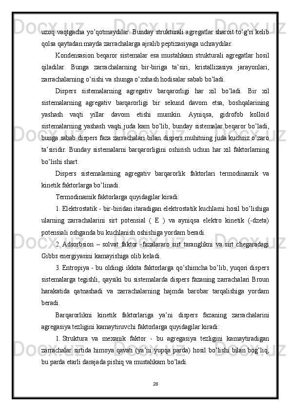 uzoq vaqtgacha yo’qotmaydilar. Bunday strukturali agregatlar sharoit to’g’ri kelib
qolsa qaytadan mayda zarrachalarga ajralib peptizasiyaga uchraydilar. 
Kondensasion   beqaror   sistemalar   esa   mustahkam   strukturali   agregatlar   hosil
qiladilar.   Bunga   zarrachalarning   bir-biriga   ta’siri,   kristallizasiya   jarayonlari,
zarrachalarning o’sishi va shunga o’xshash hodisalar sabab bo’ladi. 
Dispers   sistemalarning   agregativ   barqarorligi   har   xil   bo’ladi.   Bir   xil
sistemalarning   agregativ   barqarorligi   bir   sekund   davom   etsa,   boshqalarining
yashash   vaqti   yillar   davom   etishi   mumkin.   Ayniqsa,   gidrofob   kolloid
sistemalarning  yashash   vaqti  juda  kam  bo’lib, bunday  sistemalar  beqaror  bo’ladi,
bunga sabab dispers faza zarrachalari bilan dispers muhitning juda kuchsiz o’zaro
ta’siridir.   Bunday   sistemalarni   barqarorligini   oshirish   uchun   har   xil   faktorlarning
bo’lishi shart. 
Dispers   sistemalarning   agregativ   barqarorlik   faktorlari   termodinamik   va
kinetik faktorlarga bo’linadi. 
Termodinamik faktorlarga quyidagilar kiradi: 
1. Elektrostatik - bir-biridan itaradigan elektrostatik kuchlarni hosil bo’lishiga
ularning   zarrachalarini   sirt   potensial   (   E   )   va   ayniqsa   elektro   kinetik   (-dzeta)
potensiali oshganda bu kuchlanish oshishiga yordam beradi. 
2. Adsorbsion   –   solvat   faktor   -fazalararo   sirt   taranglikni   va   sirt   chegaradagi
Gibbs energiyasini kamayishiga olib keladi. 
3. Entropiya - bu oldingi ikkita faktorlarga qo’shimcha bo’lib, yuqori dispers
sistemalarga  tegishli,  qaysiki  bu  sistemalarda  dispers  fazaning  zarrachalari   Broun
harakatida   qatnashadi   va   zarrachalarning   hajmda   barobar   tarqalishiga   yordam
beradi. 
Barqarorlikni   kinetik   faktorlariga   ya’ni   dispers   fazaning   zarrachalarini
agregasiya tezligini kamaytiruvchi faktorlarga quyidagilar kiradi: 
1. Struktura   va   mexanik   faktor   -   bu   agregasiya   tezligini   kamaytiradigan
zarrachalar  sirtida himoya qavati  (ya’ni  yupqa parda)  hosil  bo’lishi  bilan bog’liq,
bu parda etarli darajada pishiq va mustahkam bo’ladi. 
28 