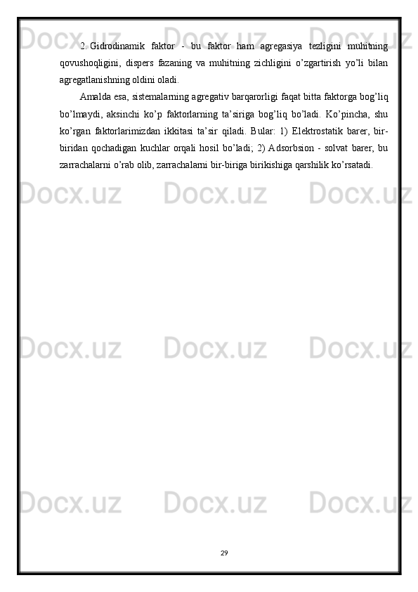2. Gidrodinamik   faktor   -   bu   faktor   ham   agregasiya   tezligini   muhitning
qovushoqligini,   dispers   fazaning   va   muhitning   zichligini   o’zgartirish   yo’li   bilan
agregatlanishning oldini oladi.
Amalda esa, sistemalarning agregativ barqarorligi faqat bitta faktorga bog’liq
bo’lmaydi,   aksinchi   ko’p   faktorlarning   ta’siriga   bog’liq   bo’ladi.   Ko’pincha,   shu
ko’rgan   faktorlarimizdan   ikkitasi   ta’sir   qiladi.   Bular:   1)   Elektrostatik   barer,   bir-
biridan   qochadigan   kuchlar   orqali   hosil   bo’ladi;   2)   Adsorbsion   -   solvat   barer,   bu
zarrachalarni o’rab olib, zarrachalarni bir-biriga birikishiga qarshilik ko’rsatadi.
29 