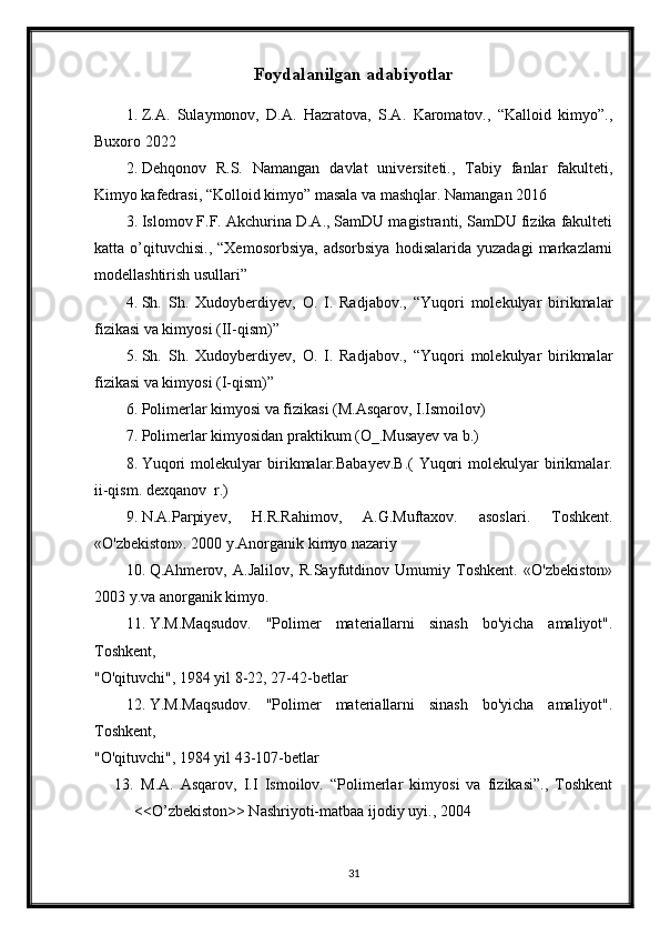 Foydalanilgan adabiyotlar
1. Z.A.   Sulaymonov,   D.A.   Hazratova,   S.A.   Karomatov.,   “Kalloid   kimyo”.,
Buxoro 2022
2. Dehqonov   R.S.   Namangan   davlat   universiteti.,   Tabiy   fanlar   fakulteti,
Kimyo kafedrasi, “Kolloid kimyo” masala va mashqlar. Namangan 2016
3. Islomov F.F. Akchurina D.A., SamDU magistranti, SamDU fizika fakulteti
katta  o’qituvchisi.,   “Xemosorbsiya,   adsorbsiya   hodisalarida   yuzadagi   markazlarni
modellashtirish usullari”
4. Sh.   Sh.   Xudoyberdiyev,   O.   I.   Radjabov.,   “Yuqori   molekulyar   birikmalar
fizikasi va kimyosi (II-qism)”
5. Sh.   Sh.   Xudoyberdiyev,   O.   I.   Radjabov.,   “Yuqori   molekulyar   birikmalar
fizikasi va kimyosi (I-qism)”
6. Polimerlar kimyosi va fizikasi (M.Asqarov, I.Ismoilov)
7. Polimerlar kimyosidan praktikum (O_.Musayev va b.)
8. Yuqori   molekulyar   birikmalar.Babayev.B.(   Yuqori   molekulyar   birikmalar.
ii-qism. dexqanov  r.)
9. N.A.Parpiyev,   H.R.Rahimov,   A.G.Muftaxov.   asoslari.   Toshkent.
«O'zbekiston». 2000 y.Anorganik kimyo nazariy 
10. Q.Ahmerov,   A.Jalilov,   R.Sayfutdinov   Umumiy   Toshkent.   «O'zbekiston»
2003 y.va anorganik kimyo.
11. Y.M.Maqsudov.   "Polimer   materiallarni   sinash   bo'yicha   amaliyot".
Toshkent,
"O'qituvchi", 1984 yil 8-22, 27-42-betlar
12. Y.M.Maqsudov.   "Polimer   materiallarni   sinash   bo'yicha   amaliyot".
Toshkent,
"O'qituvchi", 1984 yil 43-107-betlar
13.   M.A.   Asqarov,   I.I   Ismoilov.   “Polimerlar   kimyosi   va   fizikasi”.,   Toshkent
<<O’zbekiston>> Nashriyoti-matbaa ijodiy uyi., 2004
31