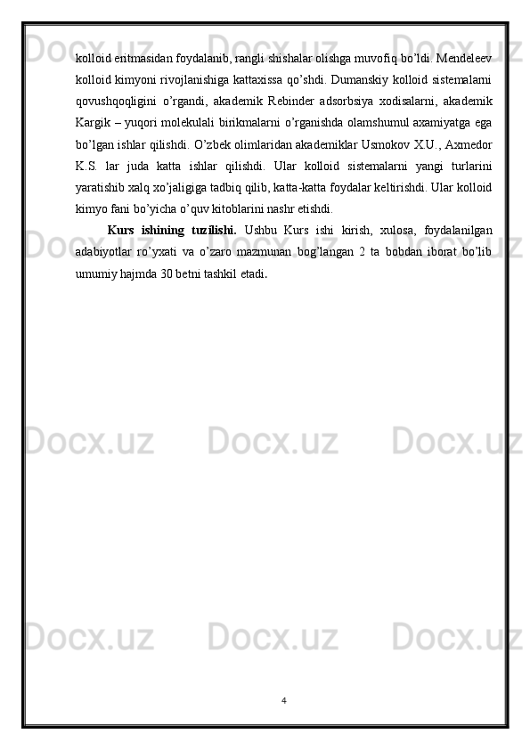 kolloid eritmasidan foydalanib, rangli shishalar olishga muvofiq bo’ldi. Mendeleev
kolloid kimyoni rivojlanishiga kattaxissa qo’shdi. Dumanskiy kolloid sistemalarni
qovushqoqligini   o’rgandi,   akademik   Rebinder   adsorbsiya   xodisalarni,   akademik
Kargik – yuqori molekulali birikmalarni o’rganishda olamshumul axamiyatga ega
bo’lgan ishlar qilishdi. O’zbek olimlaridan akademiklar Usmokov X.U., Axmedor
K.S.   lar   juda   katta   ishlar   qilishdi.   Ular   kolloid   sistemalarni   yangi   turlarini
yaratishib xalq xo’jaligiga tadbiq qilib, katta-katta foydalar keltirishdi. Ular kolloid
kimyo fani bo’yicha o’quv kitoblarini nashr etishdi.
Kurs   ishining   tuzilishi.   Ushbu   Kurs   ishi   kirish,   xulosa,   foydalanilgan
adabiyotlar   ro’yxati   va   o’zaro   mazmunan   bog’langan   2   ta   bobdan   iborat   bo’lib
umumiy hajmda 30 betni tashkil etadi . 
4 