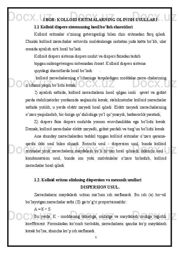 I BOB: KOLLOID ERITMALARNING OLINISH USULLARI
1.1 Kolloid dispers sistemaning hosil bo’lish sharoitlari
Kolloid   eritmalar   o’zining   geterogenligi   bilan   chin   eritmadan   farq   qiladi.
Chunki  kolloid zarrachalar  erituvchi molekulasiga nisbatan  juda katta bo’lib, ular
orasida ajralish sirti hosil bo’ladi.
Kolloid dispers sistema dispers muhit va dispers fazadan tarkib
topgan mikrogeterogen sistemadan iborat. Kolloid dispers sistema
quyidagi sharoitlarda hosil bo’ladi: .
  kolloid   zarrachalarning   o’lchamiga   tarqaladigan   moddalar   zarra-chalarining
o’lchami yaqin bo’lishi kerak;
2)   ajralish   sathida,   kolloid   zarrachalarni   hosil   qilgan   ionli     qavat   va   gidrat
parda stabilizatorlar yordamida saqlanishi kerak; stabilizatorlar kolloid zarrachalar
sathida   yutilib,   u   yerda   elektr   zaryadi   hosil   qiladi.   Elektr   zaryadi   zarrachalarning
o’zaro yaqinlashib, bir-biriga qo’shilishiga yo’l qo’ymaydi, barkarorlik yaratadi;
Z)   dispers   faza   dispers   muhitda   yomon   eruvchanlikka   ega   bo’lishi   kerak.
Demak, kolloid zarrachalar elektr zaryadli, gidrat pardali va turg’un bo’lishi kerak.
Ana  shunday   zarrachalardan   tashkil   topgan  kolloid  eritmalar  o’zaro  qarama-
qarshi   ikki   usul   bilan   olinadi.   Birinchi   usul   -   dispersion   usul,   bunda   kolloid
eritmalar  yirik zarrachalarni  maydalash yo’li  bi¬lan hosil  qilinadi;  ikkinchi  usul  -
kondensatsion   usul,   bunda   ion   yoki   molekulalar   o’zaro   birlashib,   kolloid
zarrachalar hosil qiladi.
1.2. Kolloid eritma olishning dispersion va mexanik usullari
DISPERSION USUL.
Zarrachalarni   maydalash   uchun   ma‘lum   ish   sarflanadi.   Bu   ish   (a)   ho¬sil
bo’layotgan zarrachalar sathi (S) ga to’g’ri proportsionaldir:
А = К • S
Bu   yerda,   K   -   moddaning   tabiatiga,   muhitga   va   maydalash   usuliga   tegishli
koeffitsient.   Formuladan   ko’rinib   turibdiki,   zarrachalarni   qancha   ko’p   maydalash
kerak bo’lsa, shuncha ko’p ish sarflanadi.
5 