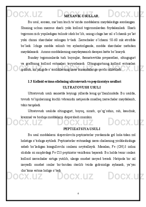 MEXANIK USULLAR.
Bu usul, asosan, ma‘lum kuch ta‘sirida moddalarni maydalashga asoslangan.
Shuning   uchun   maxsus   sharli   yoki   kolloid   tegirmonlardan   foydalaniladi.   Sharli
tegirmon zich yopiladigan tsilindr idish bo’lib, uning ichiga har xil o’lchamli po’lat
yoki   chinni   sharchalar   solingan   b¬ladi.   Zarrachalar   o’lchami   50-60   mk   atrofida
bo’ladi.   Ichiga   modda   solinib   tez   aylantirilganda,   modda   sharchalar   zarbidan
maydalanadi.  Ammo moddalarning maydayaanish darajasi katta bo’lmaydi.
Bunday   tegirmonlarda   turli   buyoqlar,   farmatsevtika   preparatlari,   oltingugurt
va   grafitning   kolloid   eritmalari   tayyorlanadi.   Oltingugurtning   kolloid   eritmalari
qishlok, xo’jaligida o’simliklarning zarar kunandalariga qarshi ishlatiladi.
1.3 Kolloid eritma olishning ultratovush va peptizatsiya usullari
ULTRATOVUSH USULI
Ultratovush   usuli  sanoatda  keyingi  yillarda  keng  qo’llanilmokda.  Bu   usulda,
tovush to’lqinlarining kuchli tebranishi natijasida muallaq zarrachalar maydalanib,
tekis tarqaladi. 
Ultratovush   usulida   oltingugurt,   buyoq,   simob,   qo’rg’oshin,   ruh,   kauchuk,
kraxmal va boshqa moddalarni disperslash mumkin.
PEPTIZATSIYA USULI
Bu   usul   moddalarni   disperslovchi-peptizatorlar   yordamida  gel   hola-tidan   zol
holatiga o’tishiga aytiladi. Peptizatorlar eritmadagi zarra-chalarning yiriklashishiga
sabab   bo’ladigan   koagullovchi   ionlarni   neytrallaydi.   Masalan,   Fe   (OH)3   zolini
olishda oz miqdrrdagi Fe Cl3 peptizator vazifasini bajaradi. Bu holda temir ionlari
kolloid   zarrachalar   sirtiga   yutilib,   ularga   musbat   zaryad   beradi.   Natijada   bir   xil
zaryadli   musbat   ionlar   bir-biridan   itarilib   tezda   gidrozolga   aylanadi,   ya‘yai
cho’kma eritma holiga o’tadi.
6