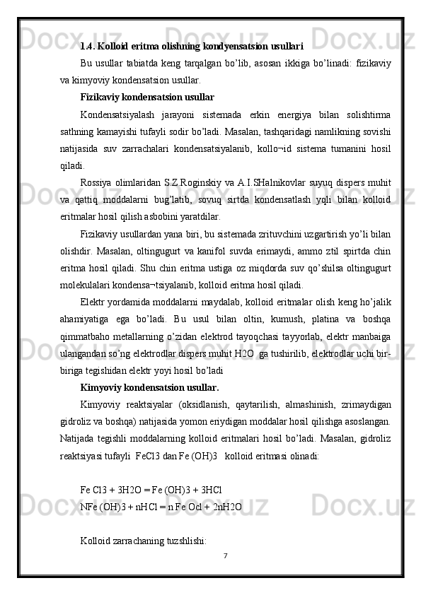 1.4. Kolloid eritma olishning kondyensatsion usullari
Bu   usullar   tabiatda   keng   tarqalgan   bo’lib,   asosan   ikkiga   bo’linadi:   fizikaviy
va kimyoviy kondensatsion usullar.
Fizikaviy kondensatsion usullar
Kondensatsiyalash   jarayoni   sistemada   erkin   energiya   bilan   solishtirma
sathning kamayishi tufayli sodir bo’ladi. Masalan, tashqaridagi namlikning sovishi
natijasida   suv   zarrachalari   kondensatsiyalanib,   kollo¬id   sistema   tumanini   hosil
qiladi.
Rossiya  olimlaridan S.Z.Roginskiy  va A.I.SHalnikovlar  suyuq  dispers muhit
va   qattiq   moddalarni   bug’latib,   sovuq   sirtda   kondensatlash   yqli   bilan   kolloid
eritmalar hosil qilish asbobini yaratdilar.
Fizikaviy usullardan yana biri, bu sistemada zrituvchini uzgartirish yo’li bilan
olishdir.   Masalan,   oltingugurt   va   kanifol   suvda   erimaydi,   ammo   ztil   spirtda   chin
eritma   hosil   qiladi.  Shu   chin  eritma  ustiga   oz   miqdorda   suv   qo’shilsa   oltingugurt
molekulalari kondensa¬tsiyalanib, kolloid eritma hosil qiladi.
Elektr yordamida moddalarni maydalab, kolloid eritmalar olish keng ho’jalik
ahamiyatiga   ega   bo’ladi.   Bu   usul   bilan   oltin,   kumush,   platina   va   boshqa
qimmatbaho   metallarning   o’zidan   elektrod   tayoqchasi   tayyorlab,   elektr   manbaiga
ulangandan so’ng elektrodlar dispers muhit H2O  ga tushirilib, elektrodlar uchi bir-
biriga tegishidan elektr yoyi hosil bo’ladi 
Kimyoviy kondensatsion usullar.
Kimyoviy   reaktsiyalar   (oksidlanish,   qaytarilish,   almashinish,   zrimaydigan
gidroliz va boshqa) natijasida yomon eriydigan moddalar hosil qilishga asoslangan.
Natijada   tegishli   moddalarning   kolloid   eritmalari   hosil   bo’ladi.   Masalan,   gidroliz
reaktsiyasi tufayli  FeCl3 dan Fe (OH)3   kolloid eritmasi olinadi:
Fe Cl3 + 3H2O = Fe (OH)3 + 3HCl
NFe (OH)3 + nHCl = n Fe Ocl + 2nH2O
Kolloid zarrachaning tuzshlishi:
7 