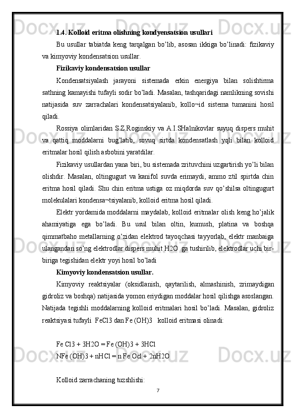 1.4. Kolloid eritma olishning kondyensatsion usullari
Bu   usullar   tabiatda   keng   tarqalgan   bo’lib,   asosan   ikkiga   bo’linadi:   fizikaviy
va kimyoviy kondensatsion usullar.
Fizikaviy kondensatsion usullar
Kondensatsiyalash   jarayoni   sistemada   erkin   energiya   bilan   solishtirma
sathning kamayishi tufayli sodir bo’ladi. Masalan, tashqaridagi namlikning sovishi
natijasida   suv   zarrachalari   kondensatsiyalanib,   kollo¬id   sistema   tumanini   hosil
qiladi.
Rossiya  olimlaridan S.Z.Roginskiy  va A.I.SHalnikovlar  suyuq  dispers muhit
va   qattiq   moddalarni   bug’latib,   sovuq   sirtda   kondensatlash   yqli   bilan   kolloid
eritmalar hosil qilish asbobini yaratdilar.
Fizikaviy usullardan yana biri, bu sistemada zrituvchini uzgartirish yo’li bilan
olishdir.   Masalan,   oltingugurt   va   kanifol   suvda   erimaydi,   ammo   ztil   spirtda   chin
eritma   hosil   qiladi.  Shu   chin  eritma  ustiga   oz   miqdorda   suv   qo’shilsa   oltingugurt
molekulalari kondensa¬tsiyalanib, kolloid eritma hosil qiladi.
Elektr yordamida moddalarni maydalab, kolloid eritmalar olish keng ho’jalik
ahamiyatiga   ega   bo’ladi.   Bu   usul   bilan   oltin,   kumush,   platina   va   boshqa
qimmatbaho   metallarning   o’zidan   elektrod   tayoqchasi   tayyorlab,   elektr   manbaiga
ulangandan so’ng elektrodlar dispers muhit H2O  ga tushirilib, elektrodlar uchi bir-
biriga tegishidan elektr yoyi hosil bo’ladi 
Kimyoviy kondensatsion usullar.
Kimyoviy   reaktsiyalar   (oksidlanish,   qaytarilish,   almashinish,   zrimaydigan
gidroliz va boshqa) natijasida yomon eriydigan moddalar hosil qilishga asoslangan.
Natijada   tegishli   moddalarning   kolloid   eritmalari   hosil   bo’ladi.   Masalan,   gidroliz
reaktsiyasi tufayli  FeCl3 dan Fe (OH)3   kolloid eritmasi olinadi:
Fe Cl3 + 3H2O = Fe (OH)3 + 3HCl
NFe (OH)3 + nHCl = n Fe Ocl + 2nH2O
Kolloid zarrachaning tuzshlishi:
7