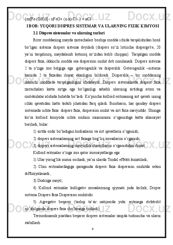 {m[Fe (OH)3] · nFeO+ (n-x) Cl- } + xCl-
I BOB: YUQORI DISPRES SISTEMAR VA ULARNING FIZIK KIMYOSI
2.1 Dispres sistemalar va ularning turlari
Biror moddaning mayda zarrachalari boshqa modda ichida tarqalishidan hosil
bo‘lgan   sistema   dispers   sistema   deyiladi   (dispers   so‘zi   lotincha   disperge're,   20
ya‘ni   tarqalmoq,   maydalanib   ketmoq   so‘zidan   kelib   chiqqan).   Tarqalgan   modda
dispers faza, ikkinchi modda esa dispersion muhit deb nomlanadi: Dispers sistema
2   ta   o’ziga   xos   belgiga   ega:   geterogenlik   va   disperslik.   Geterogenlik   –sistema
kamida   2   ta   fazadan   iborat   ekanligini   bildiradi.   Disperslik   –   bir   moddaning
ikkinchi   moddada   tarqalganligini   ifodalaydi.   Dispers   sistemalarda   dispers   faza
zarrachalari   katta   sirtga   ega   bo‘lganligi   sababli   ularning   sirtidagi   atom   va
molekulalar alohida holatda bo‘ladi. Ko‘pincha kolloid eritmaning sirt qavati uning
ichki   qavatidan   hatto   tarkib   jihatidan   farq   qiladi.   Binobarin,   har   qanday   dispers
sistemada uchta faza: dispers faza, dispersion muhit va sirt faza mavjuddir. Shunga
ko‘ra   kolloid   kimyoda   uchta   muhim   muammoni   o‘rganishga   katta   ahamiyat
beriladi, bular:
1) sirtda sodir bo’ladigan hodisalarni va sirt qavatlarni o’rganish;
2) dispers sistemalarning sirt fazaga bog’liq xossalarini o’rganish;
3) dispers sistemalarning mavjudlik sharoitlarini o’rganishdan iborat.
Kolloid eritmalar o’ziga xos qator xususiyatlarga ega:
1) Ular yorug‘lik nurini sochadi, ya‘ni ularda Tindal effekti kuzatiladi;
2)   Chin   eritmalardagiga   qaraganda   dispers   faza   dispersion   muhitda   sekin
diffuziyalanadi;
3) Dializga moyil;
4)   Kolloid   eritmalar   kolligativ   xossalarining   qiymati   juda   kichik;   Disper
sistema Dispers faza Dispersion muhit idir.
5)   Agregativ   beqaror   (tashqi   ta‘sir   natijasida   yoki   eritmaga   elektrolit
qo‘shilganda dispers faza cho‘kmaga tushadi).
Termodinamik jixatdan beqaror dispers sistemalar xaqida tushuncha va ularni
stabillash
8 