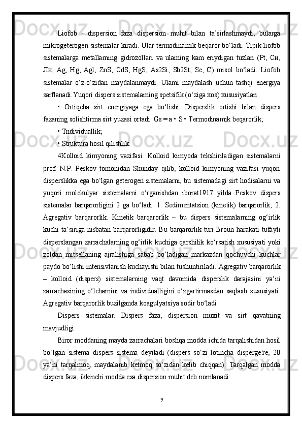 Liofob   -   dispersion   faza   dispersion   muhit   bilan   ta’sirlashmaydi,   bularga
mikrogeterogen sistemalar kiradi. Ular termodinamik beqaror bo‘ladi. Tipik liofob
sistemalarga   metallarning   gidrozollari   va   ulaming   kam   eriydigan   tuzlari   (Pt,   Си,
Ли,   Ag,   Hg,   Agl,   ZnS,   CdS,   HgS,   As2Si,   Sb2St,   Se,   C)   misol   bo‘ladi.   Liofob
sistemalar   o‘z-o‘zidan   maydalanmaydi.   Ulami   maydalash   uchun   tashqi   energiya
sarflanadi.Yuqori dispers sistemalaming spetsifik (o‘ziga xos) xususiyatlari:
•   Ortiqcha   sirt   energiyaga   ega   bo‘lishi.   Disperslik   ortishi   bilan   dispers
fazaning solishtirma sirt yuzasi ortadi: Gs = a • S • Termodinamik beqarorlik;
• Tndividuallik;
• Struktura hosil qilishlik.
4Kolloid   kimyoning   vazifasi.   Kolloid   kimyoda   tekshiriladigan   sistemalarni
prof.   N.P.   Peskov   tomonidan   Shunday   qilib,   kolloid   kimyoning   vazifasi   yuqori
disperslikka ega bo‘lgan geterogen sistemalarni, bu sistemadagi sirt hodisalarni va
yuqori   molekulyar   sistemalarni   o‘rganishdan   iborat1917   yilda   Peskov   dispers
sistemalar   barqarorligini   2   ga   bo‘ladi:   1.   Sedimentatsion   (kinetik)   barqarorlik;   2.
Agregativ   barqarorlik.   Kinetik   barqarorlik   –   bu   dispers   sistemalarning   og‘irlik
kuchi  ta‘siriga  nisbatan  barqarorligidir.  Bu  barqarorlik  turi   Broun harakati   tufayli
disperslangan zarrachalarning og‘irlik kuchiga qarshilik ko‘rsatish xususiyati yoki
zoldan   mitsellaning   ajralishiga   sabab   bo‘ladigan   markazdan   qochuvchi   kuchlar
paydo bo‘lishi intensivlanish kuchayishi bilan tushuntiriladi. Agregativ barqarorlik
–   kolloid   (dispers)   sistemalarning   vaqt   davomida   disperslik   darajasini   ya‘ni
zarrachasining   o‘lchamini   va   individualligini   o‘zgartirmasdan   saqlash   xususiyati.
Agregativ barqarorlik buzilganda koagulyatsiya sodir bo‘ladi
Dispers   sistemalar.   Dispers   faza,   dispersion   muxit   va   sirt   qavatning
mavjudligi.
Biror moddaning mayda zarrachalari boshqa modda ichida tarqalishidan hosil
bo‘lgan   sistema   dispers   sistema   deyiladi   (dispers   so‘zi   lotincha   disperge're,   20
ya‘ni   tarqalmoq,   maydalanib   ketmoq   so‘zidan   kelib   chiqqan).   Tarqalgan   modda
dispers faza, ikkinchi modda esa dispersion muhit deb nomlanadi:  
9