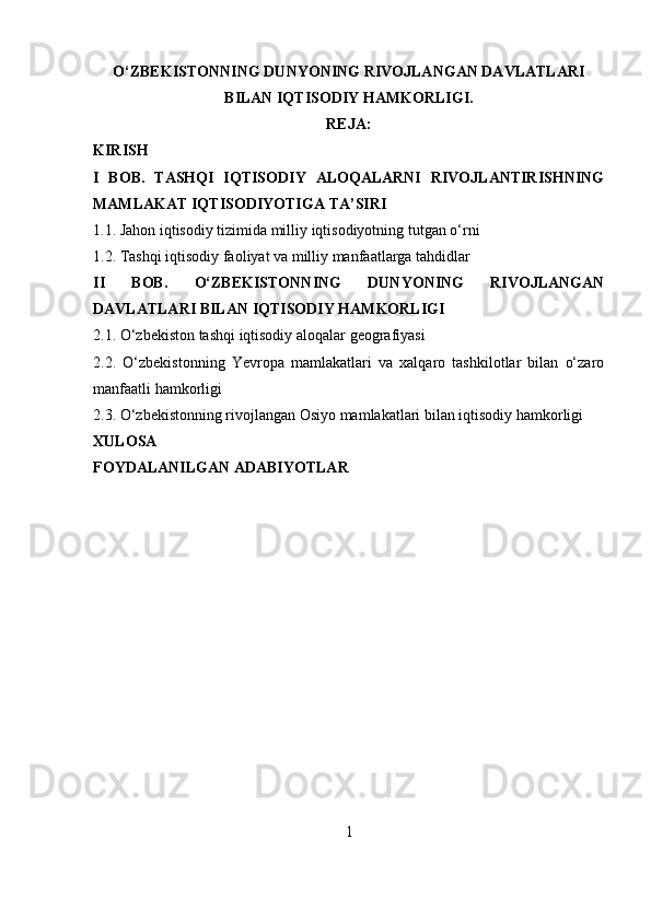 O‘ZBEKISTONNING DUNYONING RIVOJLANGAN DAVLATLARI
BILAN IQTISODIY HAMKORLIGI .
REJA:
KIRISH
I   BOB.   TASHQI   IQTISODIY   ALOQALARNI   RIVOJLANTIRISHNING
MAMLAKAT IQTISODIYOTIGA TA’SIRI
1.1. Jahon iqtisodiy tizimida milliy iqtisodiyotning tutgan o‘rni 
1.2. Tashqi iqtisodiy faoliyat va milliy manfaatlarga tahdidlar
II   BOB.   O‘ZBEKISTONNING   DUNYONING   RIVOJLANGAN
DAVLATLARI BILAN IQTISODIY HAMKORLIGI
2.1. O‘zbekiston tashqi iqtisodiy aloqalar geografiyasi
2.2.   O‘zbekistonning   Yevropa   mamlakatlari   va   xalqaro   tashkilotlar   bilan   o‘zaro
manfaatli hamkorligi
2.3. O‘zbekistonning rivojlangan Osiyo mamlakatlari bilan iqtisodiy hamkorligi
XULOSA
FOYDALANILGAN ADABIYOTLAR
1