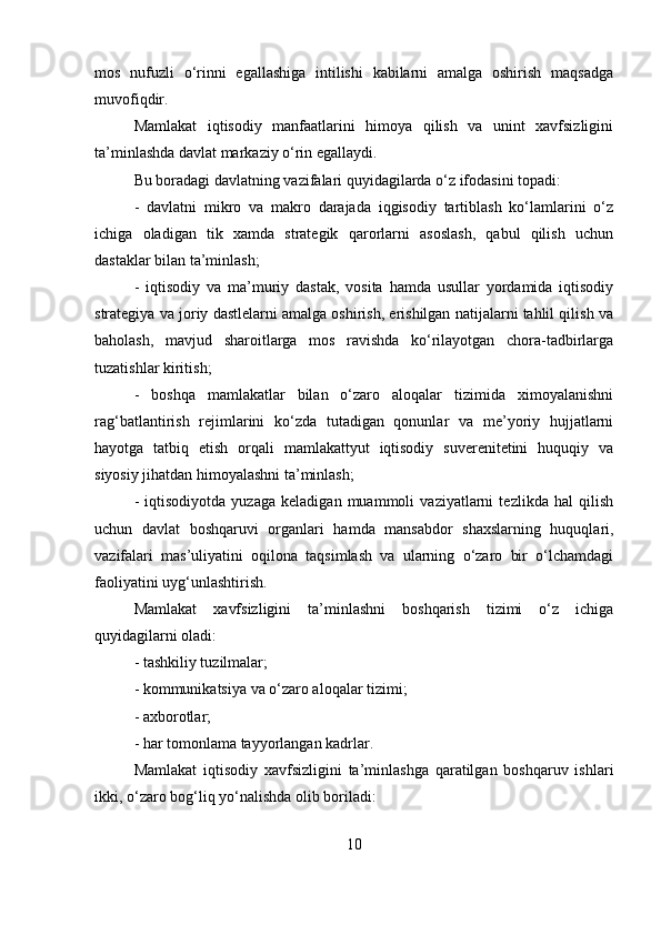 mos   nufuzli   o‘rinni   egallashiga   intilishi   kabilarni   amalga   oshirish   maqsadga
muvofiqdir.
Mamlakat   iqtisodiy   manfaatlarini   himoya   qilish   va   unint   xavfsizligini
ta’minlashda davlat markaziy o‘rin egallaydi. 
Bu boradagi davlatning vazifalari quyidagilarda o‘z ifodasini topadi: 
-   davlatni   mikro   va   makro   darajada   iqgisodiy   tartiblash   ko‘lamlarini   o‘z
ichiga   oladigan   tik   xamda   strategik   qarorlarni   asoslash,   qabul   qilish   uchun
dastaklar bilan ta’minlash;
-   iqtisodiy   va   ma’muriy   dastak,   vosita   hamda   usullar   yordamida   iqtisodiy
strategiya va joriy dastlelarni amalga oshirish, erishilgan natijalarni tahlil qilish va
baholash,   mavjud   sharoitlarga   mos   ravishda   ko‘rilayotgan   chora-tadbirlarga
tuzatishlar kiritish; 
-   boshqa   mamlakatlar   bilan   o‘zaro   aloqalar   tizimida   ximoyalanishni
rag‘batlantirish   rejimlarini   ko‘zda   tutadigan   qonunlar   va   me’yoriy   hujjatlarni
hayotga   tatbiq   etish   orqali   mamlakattyut   iqtisodiy   suverenitetini   huquqiy   va
siyosiy jihatdan himoyalashni ta’minlash; 
-   iqtisodiyotda   yuzaga   keladigan   muammoli   vaziyatlarni   tezlikda   hal   qilish
uchun   davlat   boshqaruvi   organlari   hamda   mansabdor   shaxslarning   huquqlari,
vazifalari   mas’uliyatini   oqilona   taqsimlash   va   ularning   o‘zaro   bir   o‘lchamdagi
faoliyatini uyg‘unlashtirish. 
Mamlakat   xavfsizligini   ta’minlashni   boshqarish   tizimi   o‘z   ichiga
quyidagilarni oladi:
- tashkiliy tuzilmalar; 
- kommunikatsiya va o‘zaro aloqalar tizimi; 
- axborotlar; 
- har tomonlama tayyorlangan kadrlar. 
Mamlakat   iqtisodiy   xavfsizligini   ta’minlashga   qaratilgan   boshqaruv   ishlari
ikki, o‘zaro bog‘liq yo‘nalishda olib boriladi: 
10 