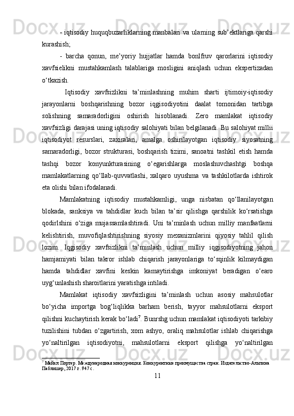 -  iqtisodiy  huquqbuzarliklarning manbalari   va ularning sub’ektlariga  qarshi
kurashish; 
-   barcha   qonun,   me’yoriy   hujjatlar   hamda   bonlfruv   qarorlarini   iqtisodiy
xavfsielikni   mustahkamlash   talablariga   mosligini   aniqlash   uchun   ekspertizadan
o‘tkazish.
  Iqtisodiy   xavfsizlikni   ta’minlashning   muhim   sharti   ijtimoiy-iqtisodiy
jarayonlarni   boshqarishning   bozor   iqgisodiyotini   daalat   tomonidan   tartibga
solishning   samaradorligini   oshirish   hisoblanadi.   Zero   mamlakat   iqtisodiy
xavfsizligi darajasi uning iqtisodiy salohiyati bilan belgilanadi. Bu salohiyat millii
iqtisodiyot   resurslari,   zaxiralari,   amalga   oshirilayotgan   iqtisodiy   siyosatning
samaradorligi,   bozor   strukturasi,   boshqarish   tizimi,   sanoatni   tashkil   etish   hamda
tashqi   bozor   konyunkturasining   o‘egarishlarga   moslashuvchashtgi   boshqa
mamlakatlarning   qo‘llab-quvvatlashi,   xalqaro   uyushma   va   tashkilotlarda   ishtirok
eta olishi bilan ifodalanadi. 
Mamlakatning   iqtisodiy   mustahkamligi,   unga   nisbatan   qo‘llanilayotgan
blokada,   sanksiya   va   tahdidlar   kuch   bilan   ta’sir   qilishga   qarshilik   ko‘rsatishga
qodirlshini   o‘ziga   mujassamlashtiradi.   Uni   ta’minlash   uchun   milliy   manfaatlarni
kelishtirish,   muvofiqlashtirishning   siyosiy   mexanizmlarini   qiyosiy   tahlil   qilish
lozim.   Iqgisodiy   xavfsizlikni   ta’minlash   uchun   milliy   iqgisodiyotning   jahon
hamjamiyati   bilan   takror   ishlab   chiqarish   jarayonlariga   to‘sqinlik   kilmaydigan
hamda   tahdidlar   xavfini   keskin   kamaytirishga   imkoniyat   beradigan   o‘earo
uyg‘unlashish sharoitlarini yaratishga intiladi. 
Mamlakat   iqtisodiy   xavfsizligini   ta’minlash   uchun   asosiy   mahsulotlar
bo‘yicha   importga   bog‘liqlikka   barham   berish,   tayyor   mahsulotlarni   eksport
qilishni kuchaytirish kerak bo‘ladi 7
. Bunrshg uchun mamlakat iqtisodiyoti tarkibiy
tuzilishini   tubdan   o‘zgartirish,   xom   ashyo,   oraliq   mahsulotlar   ishlab   chiqarishga
yo‘naltirilgan   iqtisodiyotni,   mahsulotlarni   eksport   qilishga   yo‘naltirilgan
7
 Майкл Портер. Международная конкуренция. Конкурентные преимущества стран. Издательство-Альпина 
Паблишер, 2017 г. 947 с.
11 