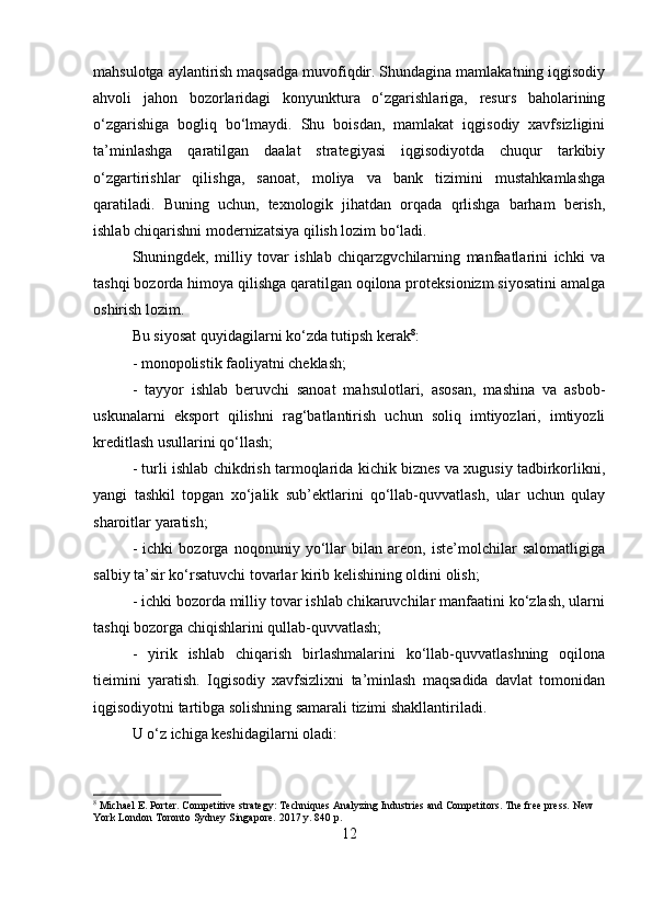 mahsulotga aylantirish maqsadga muvofiqdir. Shundagina mamlakatning iqgisodiy
ahvoli   jahon   bozorlaridagi   konyunktura   o‘zgarishlariga,   resurs   baholarining
o‘zgarishiga   bogliq   bo‘lmaydi.   Shu   boisdan,   mamlakat   iqgisodiy   xavfsizligini
ta’minlashga   qaratilgan   daalat   strategiyasi   iqgisodiyotda   chuqur   tarkibiy
o‘zgartirishlar   qilishga,   sanoat,   moliya   va   bank   tizimini   mustahkamlashga
qaratiladi.   Buning   uchun,   texnologik   jihatdan   orqada   qrlishga   barham   berish,
ishlab chiqarishni modernizatsiya qilish lozim bo‘ladi. 
Shuningdek,   milliy   tovar   ishlab   chiqarzgvchilarning   manfaatlarini   ichki   va
tashqi bozorda himoya qilishga qaratilgan oqilona proteksionizm siyosatini amalga
oshirish lozim. 
Bu siyosat quyidagilarni ko‘zda tutipsh kerak 8
: 
- monopolistik faoliyatni cheklash; 
-   tayyor   ishlab   beruvchi   sanoat   mahsulotlari,   asosan,   mashina   va   asbob-
uskunalarni   eksport   qilishni   rag‘batlantirish   uchun   soliq   imtiyozlari,   imtiyozli
kreditlash usullarini qo‘llash; 
- turli ishlab chikdrish tarmoqlarida kichik biznes va xugusiy tadbirkorlikni,
yangi   tashkil   topgan   xo‘jalik   sub’ektlarini   qo‘llab-quvvatlash,   ular   uchun   qulay
sharoitlar yaratish; 
-   ichki   bozorga   noqonuniy   yo‘llar   bilan   areon,   iste’molchilar   salomatligiga
salbiy ta’sir ko‘rsatuvchi tovarlar kirib kelishining oldini olish; 
- ichki bozorda milliy tovar ishlab chikaruvchilar manfaatini ko‘zlash, ularni
tashqi bozorga chiqishlarini qullab-quvvatlash; 
-   yirik   ishlab   chiqarish   birlashmalarini   ko‘llab-quvvatlashning   oqilona
tieimini   yaratish.   Iqgisodiy   xavfsizlixni   ta’minlash   maqsadida   davlat   tomonidan
iqgisodiyotni tartibga solishning samarali tizimi shakllantiriladi. 
U o‘z ichiga keshidagilarni oladi:
8
 Michael E. Porter. Competitive strategy: Techniques Analyzing Industries and Competitors. The free press. New 
York London Toronto Sydney Singapore. 2017 y. 840 p.
12 