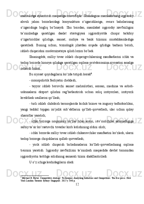 mahsulotga aylantirish maqsadga muvofiqdir. Shundagina mamlakatning iqgisodiy
ahvoli   jahon   bozorlaridagi   konyunktura   o‘zgarishlariga,   resurs   baholarining
o‘zgarishiga   bogliq   bo‘lmaydi.   Shu   boisdan,   mamlakat   iqgisodiy   xavfsizligini
ta’minlashga   qaratilgan   daalat   strategiyasi   iqgisodiyotda   chuqur   tarkibiy
o‘zgartirishlar   qilishga,   sanoat,   moliya   va   bank   tizimini   mustahkamlashga
qaratiladi.   Buning   uchun,   texnologik   jihatdan   orqada   qrlishga   barham   berish,
ishlab chiqarishni modernizatsiya qilish lozim bo‘ladi. 
Shuningdek,   milliy   tovar   ishlab   chiqarzgvchilarning   manfaatlarini   ichki   va
tashqi bozorda himoya qilishga qaratilgan oqilona proteksionizm siyosatini amalga
oshirish lozim. 
Bu siyosat quyidagilarni ko‘zda tutipsh kerak 8
: 
- monopolistik faoliyatni cheklash; 
-   tayyor   ishlab   beruvchi   sanoat   mahsulotlari,   asosan,   mashina   va   asbob-
uskunalarni   eksport   qilishni   rag‘batlantirish   uchun   soliq   imtiyozlari,   imtiyozli
kreditlash usullarini qo‘llash; 
- turli ishlab chikdrish tarmoqlarida kichik biznes va xugusiy tadbirkorlikni,
yangi   tashkil   topgan   xo‘jalik   sub’ektlarini   qo‘llab-quvvatlash,   ular   uchun   qulay
sharoitlar yaratish; 
-   ichki   bozorga   noqonuniy   yo‘llar   bilan   areon,   iste’molchilar   salomatligiga
salbiy ta’sir ko‘rsatuvchi tovarlar kirib kelishining oldini olish; 
- ichki bozorda milliy tovar ishlab chikaruvchilar manfaatini ko‘zlash, ularni
tashqi bozorga chiqishlarini qullab-quvvatlash; 
-   yirik   ishlab   chiqarish   birlashmalarini   ko‘llab-quvvatlashning   oqilona
tieimini   yaratish.   Iqgisodiy   xavfsizlixni   ta’minlash   maqsadida   davlat   tomonidan
iqgisodiyotni tartibga solishning samarali tizimi shakllantiriladi. 
U o‘z ichiga keshidagilarni oladi:
8
 Michael E. Porter. Competitive strategy: Techniques Analyzing Industries and Competitors. The free press. New 
York London Toronto Sydney Singapore. 2017 y. 840 p.
12