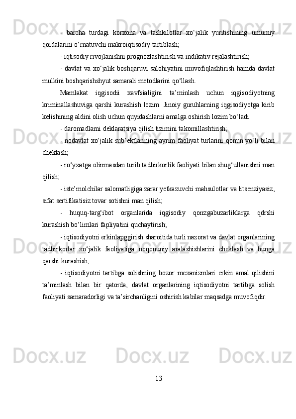 -   barcha   turdagi   korxona   va   tashkilotlar   xo‘jalik   yuritishining   umumiy
qoidalarini o‘rnatuvchi makroiqtisodiy tartiblash; 
- iqtisodiy rivojlanishni prognozlashtirish va indikativ rejalashtirish; 
- davlat  va xo‘jalik boshqaruvi  salohiyatini  muvofiqlashtirish hamda davlat
mulkini boshqarishshyut samarali metodlarini qo‘llash. 
Mamlakat   iqgisodii   xavfsialigini   ta’minlash   uchun   iqgisodiyotning
kriminallashuviga qarshi  kurashish lozim. Jinoiy guruhlarning iqgisodiyotga kirib
kelishining aldini olish uchun quyidashlarni amalga oshirish lozim bo‘ladi: 
- daromadlarni deklaratsiya qilish tizimini takomillashtirish; 
- nodavlat xo‘jalik sub’ektlarining ayrim faoliyat turlarini qonun yo‘li bilan
cheklash; 
- ro‘yxatga olinmasdan turib tadbirkorlik faoliyati bilan shug‘ullanishni man
qilish; 
- iste’molchilar salomatligiga zarar yetkazuvchi mahsulotlar va litsenziyasiz,
sifat sertifikatisiz tovar sotishni man qilish; 
-   huquq-targ‘ibot   organlarida   iqgisodiy   qonzgabuzarliklarga   qdrshi
kurashish bo‘limlari fapliyatini quchaytirish; 
- iqtisodiyotni erkinlapggirish sharoitida turli nazorat va davlat organlarining
tadbirkorlar   xo‘jalik   faoliyatiga   noqonuniy   aralashishlarini   cheklash   va   bunga
qarshi kurashish; 
-   iqtisodiyotni   tartibga   solishning   bozor   mexanizmlari   erkin   amal   qilishini
ta’minlash   bilan   bir   qatorda,   davlat   organlarining   iqtisodiyotni   tartibga   solish
faoliyati samaradorligi va ta’sirchanligini oshirish kabilar maqsadga muvofiqdir.
13