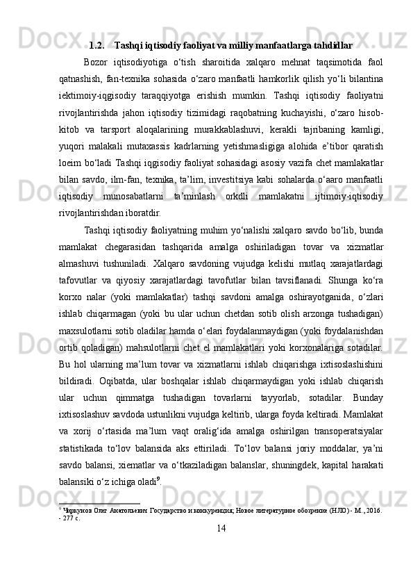 1.2. Tashqi iqtisodiy faoliyat va milliy manfaatlarga tahdidlar
Bozor   iqtisodiyotiga   o‘tish   sharoitida   xalqaro   mehnat   taqsimotida   faol
qatnashish,   fan-texnika  sohasida   o‘zaro  manfaatli   hamkorlik  qilish   yo‘li   bilantina
iektimoiy-iqgisodiy   taraqqiyotga   erishish   mumkin.   Tashqi   iqtisodiy   faoliyatni
rivojlantirishda   jahon   iqtisodiy   tizimidagi   raqobatning   kuchayishi,   o‘zaro   hisob-
kitob   va   tarsport   aloqalarining   murakkablashuvi,   kerakli   tajribaning   kamligi,
yuqori   malakali   mutaxassis   kadrlarning   yetishmasligiga   alohida   e’tibor   qaratish
loeim bo‘ladi Tashqi iqgisodiy faoliyat sohasidagi  asosiy vazifa chet mamlakatlar
bilan   savdo,   ilm-fan,   texnika,   ta’lim,   investitsiya   kabi   sohalarda   o‘aaro   manfaatli
iqtisodiy   munosabatlarni   ta’minlash   orkdli   mamlakatni   ijtimoiy-iqtisodiy
rivojlantirishdan iboratdir. 
Tashqi iqtisodiy faoliyatning muhim yo‘nalishi xalqaro savdo bo‘lib, bunda
mamlakat   chegarasidan   tashqarida   amalga   oshiriladigan   tovar   va   xizmatlar
almashuvi   tushuniladi.   Xalqaro   savdoning   vujudga   kelishi   mutlaq   xarajatlardagi
tafovutlar   va   qiyosiy   xarajatlardagi   tavofutlar   bilan   tavsiflanadi.   Shunga   ko‘ra
korxo   nalar   (yoki   mamlakatlar)   tashqi   savdoni   amalga   oshirayotganida,   o‘zlari
ishlab   chiqarmagan   (yoki   bu   ular   uchun   chetdan   sotib   olish   arzonga   tushadigan)
maxsulotlarni sotib oladilar hamda o‘elari foydalanmaydigan (yoki foydalanishdan
ortib   qoladigan)   mahsulotlarni   chet   el   mamlakatlari   yoki   korxonalariga   sotadilar.
Bu   hol   ularning   ma’lum   tovar   va   xizmatlarni   ishlab   chiqarishga   ixtisoslashishini
bildiradi.   Oqibatda,   ular   boshqalar   ishlab   chiqarmaydigan   yoki   ishlab   chiqarish
ular   uchun   qimmatga   tushadigan   tovarlarni   tayyorlab,   sotadilar.   Bunday
ixtisoslashuv savdoda ustunlikni vujudga keltirib, ularga foyda keltiradi. Mamlakat
va   xorij   o‘rtasida   ma’lum   vaqt   oralig‘ida   amalga   oshirilgan   transoperatsiyalar
statistikada   to‘lov   balansida   aks   ettiriladi.   To‘lov   balansi   joriy   moddalar,   ya’ni
savdo   balansi,   xiematlar   va   o‘tkaziladigan  balanslar,   shuningdek,   kapital   harakati
balansiki o‘z ichiga oladi 9
.
9
 Чиркунов Олег Анатольевич Государство и конкуренция; Новое литературное обозрение (НЛО) - М., 2016.
- 277 c.
14 