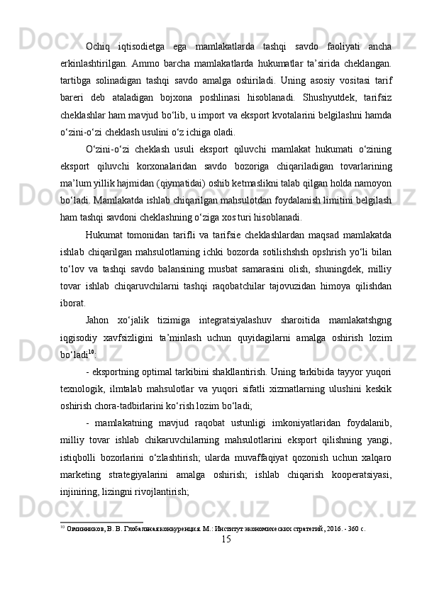 Ochiq   iqtisodietga   ega   mamlakatlarda   tashqi   savdo   faoliyati   ancha
erkinlashtirilgan.   Ammo   barcha   mamlakatlarda   hukumatlar   ta’sirida   cheklangan.
tartibga   solinadigan   tashqi   savdo   amalga   oshiriladi.   Uning   asosiy   vositasi   tarif
bareri   deb   ataladigan   bojxona   poshlinasi   hisoblanadi.   Shushyutdek,   tarifsiz
cheklashlar ham mavjud bo‘lib, u import va eksport kvotalarini belgilashni hamda
o‘zini-o‘zi cheklash usulini o‘z ichiga oladi. 
O‘zini-o‘zi   cheklash   usuli   eksport   qiluvchi   mamlakat   hukumati   o‘zining
eksport   qiluvchi   korxonalaridan   savdo   bozoriga   chiqariladigan   tovarlarining
ma’lum yillik hajmidan (qiymatidai) oshib ketmaslikni talab qilgan holda namoyon
bo‘ladi. Mamlakatda ishlab chiqarilgan mahsulotdan foydalanish limitini belgilash
ham tashqi savdoni cheklashning o‘ziga xos turi hisoblanadi. 
Hukumat   tomonidan   tarifli   va   tarifsie   cheklashlardan   maqsad   mamlakatda
ishlab  chiqarilgan  mahsulotlarning  ichki  bozorda  sotilishshsh   opshrish  yo‘li   bilan
to‘lov   va   tashqi   savdo   balansining   musbat   samarasini   olish,   shuningdek,   milliy
tovar   ishlab   chiqaruvchilarni   tashqi   raqobatchilar   tajovuzidan   himoya   qilishdan
iborat. 
Jahon   xo‘jalik   tizimiga   integratsiyalashuv   sharoitida   mamlakatshgng
iqgisodiy   xavfsizligini   ta’minlash   uchun   quyidagilarni   amalga   oshirish   lozim
bo‘ladi 10
: 
- eksportning optimal tarkibini shakllantirish. Uning tarkibida tayyor yuqori
texnologik,   ilmtalab   mahsulotlar   va   yuqori   sifatli   xizmatlarning   ulushini   keskik
oshirish chora-tadbirlarini ko‘rish lozim bo‘ladi; 
-   mamlakatning   mavjud   raqobat   ustunligi   imkoniyatlaridan   foydalanib,
milliy   tovar   ishlab   chikaruvchilarning   mahsulotlarini   eksport   qilishning   yangi,
istiqbolli   bozorlarini   o‘zlashtirish;   ularda   muvaffaqiyat   qozonish   uchun   xalqaro
marketing   strategiyalarini   amalga   oshirish;   ishlab   chiqarish   kooperatsiyasi,
injiniring, lizingni rivojlantirish; 
10
 Овчинников, В. В. Глобальная конкуренция. М.: Институт экономических стратегий, 2016. - 360 c.
15 