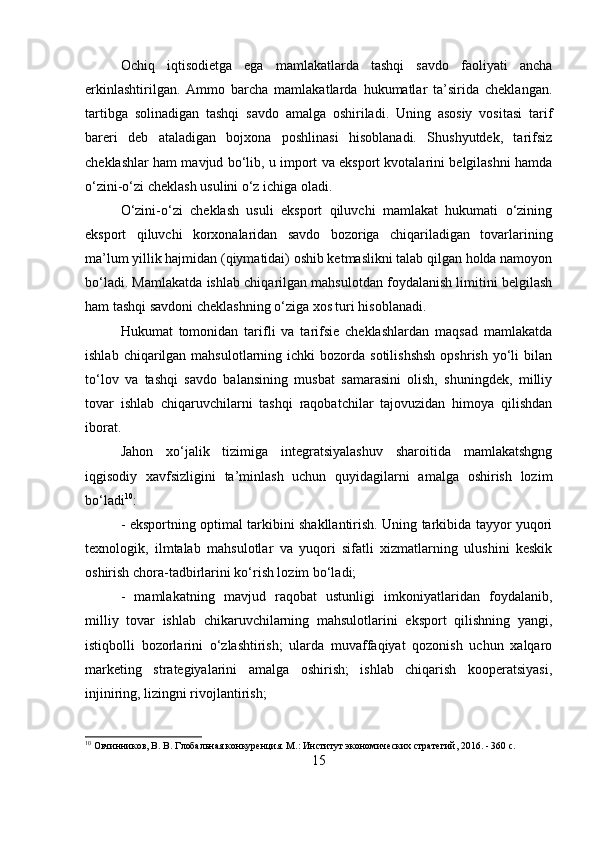 Ochiq   iqtisodietga   ega   mamlakatlarda   tashqi   savdo   faoliyati   ancha
erkinlashtirilgan.   Ammo   barcha   mamlakatlarda   hukumatlar   ta’sirida   cheklangan.
tartibga   solinadigan   tashqi   savdo   amalga   oshiriladi.   Uning   asosiy   vositasi   tarif
bareri   deb   ataladigan   bojxona   poshlinasi   hisoblanadi.   Shushyutdek,   tarifsiz
cheklashlar ham mavjud bo‘lib, u import va eksport kvotalarini belgilashni hamda
o‘zini-o‘zi cheklash usulini o‘z ichiga oladi. 
O‘zini-o‘zi   cheklash   usuli   eksport   qiluvchi   mamlakat   hukumati   o‘zining
eksport   qiluvchi   korxonalaridan   savdo   bozoriga   chiqariladigan   tovarlarining
ma’lum yillik hajmidan (qiymatidai) oshib ketmaslikni talab qilgan holda namoyon
bo‘ladi. Mamlakatda ishlab chiqarilgan mahsulotdan foydalanish limitini belgilash
ham tashqi savdoni cheklashning o‘ziga xos turi hisoblanadi. 
Hukumat   tomonidan   tarifli   va   tarifsie   cheklashlardan   maqsad   mamlakatda
ishlab  chiqarilgan  mahsulotlarning  ichki  bozorda  sotilishshsh   opshrish  yo‘li   bilan
to‘lov   va   tashqi   savdo   balansining   musbat   samarasini   olish,   shuningdek,   milliy
tovar   ishlab   chiqaruvchilarni   tashqi   raqobatchilar   tajovuzidan   himoya   qilishdan
iborat. 
Jahon   xo‘jalik   tizimiga   integratsiyalashuv   sharoitida   mamlakatshgng
iqgisodiy   xavfsizligini   ta’minlash   uchun   quyidagilarni   amalga   oshirish   lozim
bo‘ladi 10
: 
- eksportning optimal tarkibini shakllantirish. Uning tarkibida tayyor yuqori
texnologik,   ilmtalab   mahsulotlar   va   yuqori   sifatli   xizmatlarning   ulushini   keskik
oshirish chora-tadbirlarini ko‘rish lozim bo‘ladi; 
-   mamlakatning   mavjud   raqobat   ustunligi   imkoniyatlaridan   foydalanib,
milliy   tovar   ishlab   chikaruvchilarning   mahsulotlarini   eksport   qilishning   yangi,
istiqbolli   bozorlarini   o‘zlashtirish;   ularda   muvaffaqiyat   qozonish   uchun   xalqaro
marketing   strategiyalarini   amalga   oshirish;   ishlab   chiqarish   kooperatsiyasi,
injiniring, lizingni rivojlantirish; 
10
 Овчинников, В. В. Глобальная конкуренция. М.: Институт экономических стратегий, 2016. - 360 c.
15