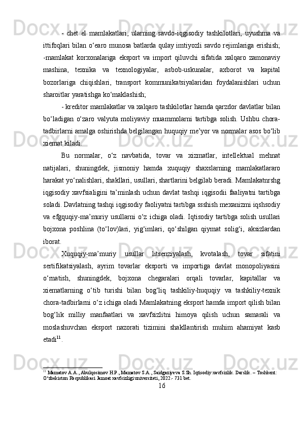 -   chet   el   mamlakatlari,   ularning   savdo-iqgisodiy   tashkilotlari,   uyushma   va
ittifoqlari bilan o‘earo munosa batlarda qulay imtiyozli savdo rejimlariga erishish;
-mamlakat   korxonalariga   eksport   va   import   qiluvchi   sifatida   xalqaro   zamonaviy
mashina,   texnika   va   texnologiyalar,   asbob-uskunalar,   axborot   va   kapital
bozorlariga   chiqishlari,   transport   kommunikatsiyalaridan   foydalanishlari   uchun
sharoitlar yaratishga ko‘maklashish; 
- kreditor mamlakatlar va xalqaro tashkilotlar hamda qarzdor davlatlar bilan
bo‘ladigan   o‘zaro   valyuta   moliyaviy   muammolarni   tartibga   solish.   Ushbu   chora-
tadbirlarni amalga oshirishda belgilangan huquqiy me’yor va normalar asos bo‘lib
xiemat kiladi. 
Bu   normalar,   o‘z   navbatida,   tovar   va   xizmatlar,   intellektual   mehnat
natijalari,   shuningdek,   jismoniy   hamda   xuquqiy   shaxslarning   mamlakatlararo
harakat yo‘nalishlari, shakllari, usullari, shartlarini belgilab beradi. Mamlakatnrshg
iqgisodiy  xavfsialigini  ta’minlash   uchun davlat   tashqi   iqgisodii   faaliyatni   tartibga
soladi. Davlatning tashqi iqgisodiy faoliyatni tartibga ssshish mexanizmi iqshsodiy
va  efgquqiy-ma’muriy  usullarni  o‘z  ichiga  oladi.  Iqtisodiy  tartibga  solish   usullari
bojxona   poshlina   (to‘lov)lari,   yig‘imlari,   qo‘shilgan   qiymat   solig‘i,   aksizlardan
iborat. 
Xuquqiy-ma’muriy   usullar   litsenziyalash,   kvotalash,   tovar   sifatini
sertifikatsiyalash,   ayrim   tovarlar   eksporti   va   importiga   davlat   monopoliyasini
o‘rnatish,   shuningdek,   bojxona   chegaralari   orqali   tovarlar,   kapitallar   va
xiematlarning   o‘tib   turishi   bilan   bog‘liq   tashkiliy-huquqiy   va   tashkiliy-texnik
chora-tadbirlarni o‘z ichiga oladi Mamlakatning eksport hamda import qilish bilan
bog‘lik   milliy   manfaatlari   va   xavfsizlitni   himoya   qilish   uchun   samarali   va
moslashuvchan   eksport   nazorati   tizimini   shakllantirish   muhim   ahamiyat   kasb
etadi 11
. 
11
 Mamatov A.A., Abulqosimov H.P., Mamatov S.A., Saidgaziyeva S.Sh. Iqtisodiy xavfsizlik. Darslik. – Toshkent: 
O‘zbekiston Respublikasi Jamoat xavfsizligi universiteti, 2022.- 731 bet.
16