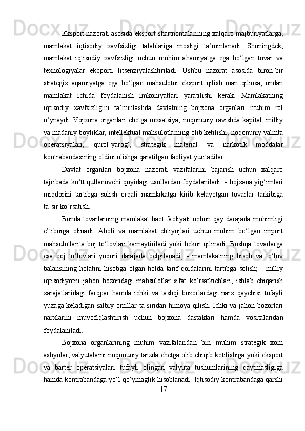 Eksport nazorati asosida eksport shartnomalarining xalqaro majburiyatlarga,
mamlakat   iqtisodiy   xavfsizligi   talablariga   mosligi   ta’minlanadi.   Shuningdek,
mamlakat   iqtisodiy   xavfsizligi   uchun   muhim   ahamiyatga   ega   bo‘lgan   tovar   va
texnologiyalar   ekcporti   litsenziyalashtiriladi.   Ushbu   nazorat   asosida   biron-bir
strategix   aqamiyatga   ega   bo‘lgan   mahsulotni   eksport   qilish   man   qilinsa,   undan
mamlakat   ichida   foydalanish   imkoniyatlari   yaratilishi   kerak.   Mamlakatning
iqtisodiy   xavfsizligini   ta’minlashda   davlatning   bojxona   organlari   muhim   rol
o‘ynaydi. Vojxona organlari chetga ruxsatsiya, noqonuniy ravishda kapital, milliy
va madaniy boyliklar, intellektual mahsulotlarning olib ketilishi, noqonuniy valmta
operatsiyalari,   qurol-yarog‘,   strategik   material   va   narkotik   moddalar
kontrabandasining oldini olishga qaratilgan faoliyat yuritadilar. 
Davlat   organlari   bojxona   nazorati   vazifalarini   bajarish   uchun   xalqaro
tajribada ko‘tt qullanuvchi quyidagi usullardan foydalaniladi: - bojxana yig‘imlari
miqdorini   tartibga   solish   orqali   mamlakatga   kirib   kelayotgan   tovarlar   tarkibiga
ta’sir ko‘rsatish. 
Bunda   tovarlarning   mamlakat   haet   faoliyati   uchun   qay   darajada   muhimligi
e’tiborga   olinadi.   Aholi   va   mamlakat   ehtiyojlari   uchun   muhim   bo‘lgan   import
mahsulotlarita   boj   to‘lovlari   kamaytiriladi   yoki   bekor   qilinadi.   Boshqa   tovarlarga
esa   boj   to‘lovlari   yuqori   darajada   belgilanadi;   -   mamlakatning   hisob   va   to‘lov
balansining   holatini   hisobga   olgan   holda   tarif   qoidalarini   tartibga   solish;   -   milliy
iqtisodiyotni   jahon   bozoridagi   mahsulotlar   sifat   ko‘rsatkichlari,   ishlab   chiqarish
xarajatlaridagi   farqpar   hamda   ichki   va   tashqi   bozorlardagi   narx   qaychisi   tufayli
yuzaga keladigan salbiy omillar ta’siridan himoya qilish. Ichki va jahon bozorlari
narxlarini   muvofiqlashtirish   uchun   bojxona   dastaklari   hamda   vositalaridan
foydalaniladi. 
Bojxona   organlarining   muhim   vazifalaridan   biri   muhim   strategik   xom
ashyolar, valyutalarni noqonuniy tarzda chetga olib chiqib ketilishiga yoki eksport
va   barter   operatsiyalari   tufayli   olingan   valyuta   tushumlarining   qaytmasligiga
hamda kontrabandaga yo‘l qo‘ymaglik hisoblanadi. Iqtisodiy kontrabandaga qarshi
17