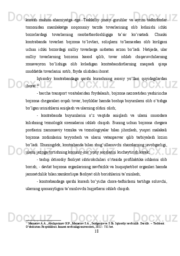 kurash   muhim   ahamiyatga   ega.   Tashkiliy   jinoiy   guruhlar   va   ayrim   tadbirkorlar
tomonidan   mamlakatga   noqonuniy   tarzda   tovarlarining   olib   kelinishi   ichki
bozorlardagi   tovarlarning   rasobatbardoshligiga   ta’sir   ko‘rsatadi.   Chunki
kontrabanda   tovarlari   bojxona   to‘lovlari,   soliqlarni   to‘lamasdan   olib   kirilgani
uchun   ichki   bozordagi   milliy   tovarlarga   nisbatan   arzon   bo‘ladi.   Natijada,   ular
milliy   tovarlarning   bozorini   kasod   qilib,   tovar   ishlab   chiqaruvchilarning
xonavayron   bo‘lishiga   olib   keladigan   kontrabandistlarning   maqsadi   qisqa
muddatda tovarlarini sotib, foyda olishdan iborat. 
Iqtisodiy   kontrabandaga   qarshi   kurashning   asosiy   yo‘llari   quyidagilardan
iborat: 12
 
- barcha transport vositalaridan foydalanib, bojxona nazoratidan yashirincha
bojxona chegaralari orqali tovar, boyliklar hamda boshqa buyumlarni olib o‘tishga
bo‘lgan urinishlarni aniqlash va ularning oldini olish; 
-   kontrabanda   buyumlarini   o‘z   vaqtida   aniqlash   va   ularni   musodara
kilishning   texnologik   sxemalarini   ishlab   chiqish.   Buning   uchun   bojxona   chegara
postlarini   zamonaviy   texnika   va   texnologiyalar   bilan   jihozlash,   yuqori   malakali
bojxona   xodimlarini   tayyorlash   va   ularni   vatanparvar   qilib   tarbiyalash   lozim
bo‘ladi. Shuningdek, kontrabanda bilan shug‘ullanuvchi shaxslarning javobgarligi,
ularni jazoga tortishning konuniy-me’yoriy asoslarini kuchaytirish kerak; 
-   tashqi   iktisodiy   faoliyat   ishtirokchilari   o‘rtasida   profilaktika   ishlarini   olib
borish; - davlat bojxona organlarining xavfsizlik va huquqtartibot organlari hamda
jamoatchilik bilan xamkorliqsa faoliyat olib borishlarini ta’minlash; 
-   kontrabandaga   qarshi   kurash   bo‘yicha   chora-tadbirlarni   tartibga   soluvchi,
ularning qonuniyligini ta’minlovchi hujjatlarni ishlab chiqish.
12
 Mamatov A.A., Abulqosimov H.P., Mamatov S.A., Saidgaziyeva S.Sh. Iqtisodiy xavfsizlik. Darslik. – Toshkent: 
O‘zbekiston Respublikasi Jamoat xavfsizligi universiteti, 2022.- 731 bet.
18 