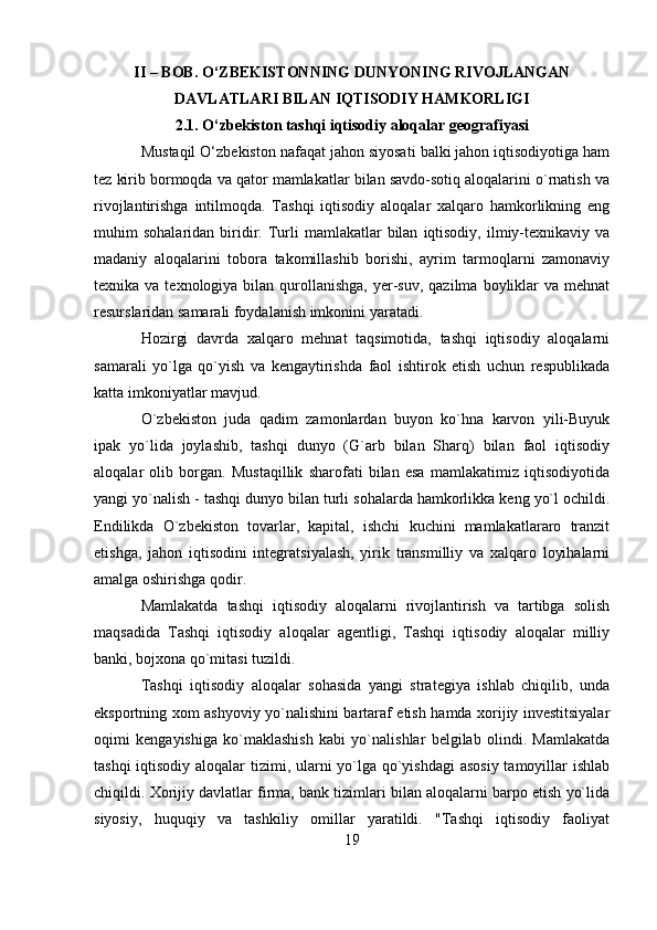 II – BOB. O‘ZBEKISTONNING DUNYONING RIVOJLANGAN
DAVLATLARI BILAN IQTISODIY HAMKORLIGI
2.1. O‘zbekiston tashqi iqtisodiy aloqalar geografiyasi
Mustaqil O‘zbekiston nafaqat jahon siyosati balki jahon iqtisodiyotiga ham
tez kirib bormoqda va qator mamlakatlar bilan savdo-sotiq aloqalarini o`rnatish va
rivojlantirishga   intilmoqda.   Tashqi   iqtisodiy   aloqalar   xalqaro   hamkorlikning   eng
muhim   sohalaridan  biridir.  Turli   mamlakatlar   bilan   iqtisodiy,   ilmiy-texnikaviy  va
madaniy   aloqalarini   tobora   takomillashib   borishi,   ayrim   tarmoqlarni   zamonaviy
texnika va  texnologiya  bilan qurollanishga,  yer-suv,  qazilma  boyliklar   va  mehnat
resurslaridan samarali foydalanish imkonini yaratadi.
Hozirgi   davrda   xalqaro   mehnat   taqsimotida,   tashqi   iqtisodiy   aloqalarni
samarali   yo`lga   qo`yish   va   kengaytirishda   faol   ishtirok   etish   uchun   respublikada
katta imkoniyatlar mavjud.
O`zbekiston   juda   qadim   zamonlardan   buyon   ko`hna   karvon   yili-Buyuk
ipak   yo`lida   joylashib,   tashqi   dunyo   (G`arb   bilan   Sharq)   bilan   faol   iqtisodiy
aloqalar   olib   borgan.   Mustaqillik   sharofati   bilan   esa   mamlakatimiz   iqtisodiyotida
yangi yo`nalish - tashqi dunyo bilan turli sohalarda hamkorlikka keng yo`l ochildi.
Endilikda   O`zbekiston   tovarlar,   kapital,   ishchi   kuchini   mamlakatlararo   tranzit
etishga,   jahon   iqtisodini   integratsiyalash,   yirik   transmilliy   va   xalqaro   loyihalarni
amalga oshirishga qodir.
Mamlakatda   tashqi   iqtisodiy   aloqalarni   rivojlantirish   va   tartibga   solish
maqsadida   Tashqi   iqtisodiy   aloqalar   agentligi,   Tashqi   iqtisodiy   aloqalar   milliy
banki, bojxona qo`mitasi tuzildi.
Tashqi   iqtisodiy   aloqalar   sohasida   yangi   strategiya   ishlab   chiqilib,   unda
eksportning xom ashyoviy yo`nalishini bartaraf etish hamda xorijiy investitsiyalar
oqimi   kengayishiga   ko`maklashish   kabi   yo`nalishlar   belgilab   olindi.   Mamlakatda
tashqi  iqtisodiy aloqalar  tizimi, ularni yo`lga qo`yishdagi  asosiy  tamoyillar  ishlab
chiqildi. Xorijiy davlatlar firma, bank tizimlari bilan aloqalarni barpo etish yo`lida
siyosiy,   huquqiy   va   tashkiliy   omillar   yaratildi.   "Tashqi   iqtisodiy   faoliyat
19