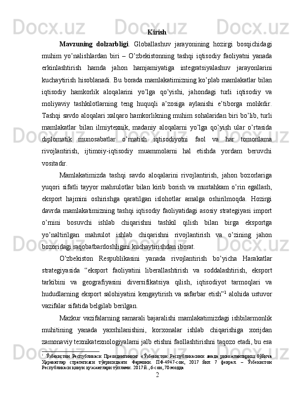 Kirish
Mavzuning   dolzarbligi .   Globallashuv   jarayonining   hozirgi   bosqichidagi
muhim   yo’nalishlardan   biri   –   O’zbekistonning   tashqi   iqtisodiy   faoliyatni   yanada
erkinlashtirish   hamda   jahon   hamjamiyatiga   integratsiyalashuv   jarayonlarini
kuchaytirish hisoblanadi. Bu borada mamlakatimizning ko’plab mamlakatlar bilan
iqtisodiy   hamkorlik   aloqalarini   yo’lga   qo’yishi,   jahondagi   turli   iqtisodiy   va
moliyaviy   tashkilotlarning   teng   huquqli   a’zosiga   aylanishi   e’tiborga   molikdir.
Tashqi savdo aloqalari xalqaro hamkorlikning muhim sohalaridan biri bo’lib, turli
mamlakatlar   bilan   ilmiytexnik,   madaniy   aloqalarni   yo’lga   qo’yish   ular   o’rtasida
diplomatik   munosabatlar   o’rnatish   iqtisodiyotni   faol   va   har   tomonlama
rivojlantirish,   ijtimoiy-iqtisodiy   muammolarni   hal   etishda   yordam   beruvchi
vositadir. 
Mamlakatimizda   tashqi   savdo   aloqalarini   rivojlantirish,   jahon   bozorlariga
yuqori   sifatli   tayyor   mahsulotlar   bilan   kirib   borish   va   mustahkam   o’rin   egallash,
eksport   hajmini   oshirishga   qaratilgan   islohotlar   amalga   oshirilmoqda.   Hozirgi
davrda  mamlakatimizning  tashqi  iqtisodiy  faoliyatidagi  asosiy  strategiyasi   import
o’rnini   bosuvchi   ishlab   chiqarishni   tashkil   qilish   bilan   birga   eksportga
yo’naltirilgan   mahsulot   ishlab   chiqarishni   rivojlantirish   va   o’zining   jahon
bozoridagi raqobatbardoshligini kuchaytirishdan iborat. 
O’zbekiston   Respublikasini   yanada   rivojlantirish   bo’yicha   Harakatlar
strategiyasida   “eksport   faoliyatini   liberallashtirish   va   soddalashtirish,   eksport
tarkibini   va   geografiyasini   diversifikatsiya   qilish,   iqtisodiyot   tarmoqlari   va
hududlarning eksport  salohiyatini kengaytirish va safarbar etish” 1
  alohida ustuvor
vazifalar sifatida belgilab berilgan. 
Mazkur vazifalarning samarali bajaralishi mamlakatimizdagi ishbilarmonlik
muhitining   yanada   yaxshilanishini,   korxonalar   ishlab   chiqarishiga   xorijdan
zamonaviy texnikatexnologiyalarni jalb etishni faollashtirishni taqozo etadi, bu esa
1
  Ўзбекистон   Республикаси   Президентининг   «Ўзбекистон   Республикасини   янада   ривожлантириш   бўйича
Ҳаракатлар   стратегияси   тўғрисида»ги   Фармони.   ПФ-4947-сон,   2017   йил   7   феврал.   –   Ўзбекистон
Республикаси қонун ҳужжатлари тўплами. 2017 й., 6-сон, 70-модда
2 