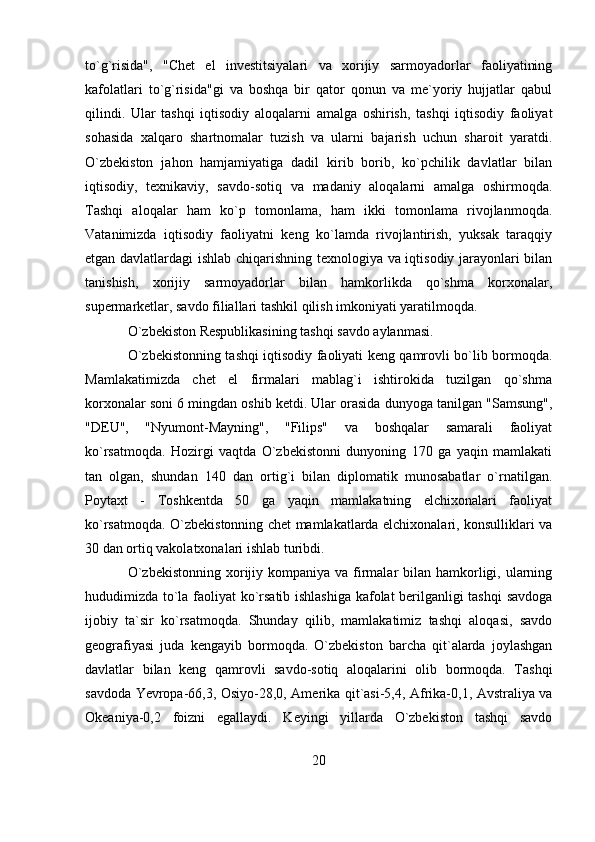 to`g`risida",   "Chet   el   investitsiyalari   va   xorijiy   sarmoyadorlar   faoliyatining
kafolatlari   to`g`risida"gi   va   boshqa   bir   qator   qonun   va   me`yoriy   hujjatlar   qabul
qilindi.   Ular   tashqi   iqtisodiy   aloqalarni   amalga   oshirish,   tashqi   iqtisodiy   faoliyat
sohasida   xalqaro   shartnomalar   tuzish   va   ularni   bajarish   uchun   sharoit   yaratdi.
O`zbekiston   jahon   hamjamiyatiga   dadil   kirib   borib,   ko`pchilik   davlatlar   bilan
iqtisodiy,   texnikaviy,   savdo-sotiq   va   madaniy   aloqalarni   amalga   oshirmoqda.
Tashqi   aloqalar   ham   ko`p   tomonlama,   ham   ikki   tomonlama   rivojlanmoqda.
Vatanimizda   iqtisodiy   faoliyatni   keng   ko`lamda   rivojlantirish,   yuksak   taraqqiy
etgan davlatlardagi ishlab chiqarishning texnologiya va iqtisodiy jarayonlari bilan
tanishish,   xorijiy   sarmoyadorlar   bilan   hamkorlikda   qo`shma   korxonalar,
supermarketlar, savdo filiallari tashkil qilish imkoniyati yaratilmoqda.
O`zbekiston Respublikasining tashqi savdo aylanmasi.
O`zbekistonning tashqi iqtisodiy faoliyati keng qamrovli bo`lib bormoqda.
Mamlakatimizda   chet   el   firmalari   mablag`i   ishtirokida   tuzilgan   qo`shma
korxonalar soni 6 mingdan oshib ketdi. Ular orasida dunyoga tanilgan "Samsung",
"DEU",   "Nyumont-Mayning",   "Filips"   va   boshqalar   samarali   faoliyat
ko`rsatmoqda.   Hozirgi   vaqtda   O`zbekistonni   dunyoning   170   ga   yaqin   mamlakati
tan   olgan,   shundan   140   dan   ortig`i   bilan   diplomatik   munosabatlar   o`rnatilgan.
Poytaxt   -   Toshkentda   50   ga   yaqin   mamlakatning   elchixonalari   faoliyat
ko`rsatmoqda. O`zbekistonning chet mamlakatlarda elchixonalari, konsulliklari va
30 dan ortiq vakolatxonalari ishlab turibdi.
O`zbekistonning  xorijiy kompaniya  va firmalar  bilan  hamkorligi, ularning
hududimizda to`la faoliyat ko`rsatib ishlashiga kafolat berilganligi tashqi  savdoga
ijobiy   ta`sir   ko`rsatmoqda.   Shunday   qilib,   mamlakatimiz   tashqi   aloqasi,   savdo
geografiyasi   juda   kengayib   bormoqda.   O`zbekiston   barcha   qit`alarda   joylashgan
davlatlar   bilan   keng   qamrovli   savdo-sotiq   aloqalarini   olib   bormoqda.   Tashqi
savdoda Yevropa-66,3, Osiyo-28,0, Amerika qit`asi-5,4, Afrika-0,1, Avstraliya va
Okeaniya-0,2   foizni   egallaydi.   Keyingi   yillarda   O`zbekiston   tashqi   savdo
20