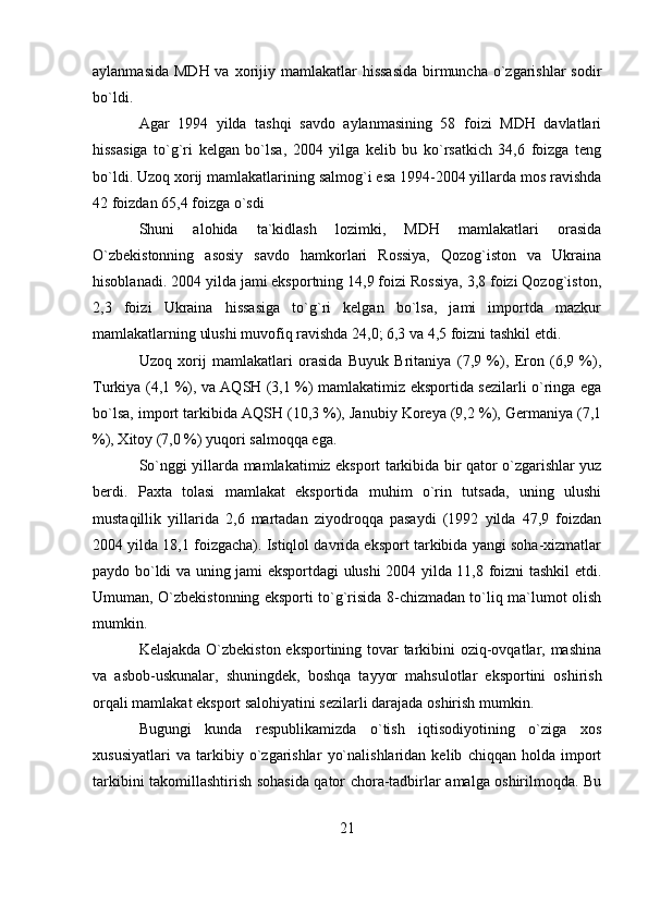 aylanmasida  MDH va  xorijiy mamlakatlar  hissasida  birmuncha o`zgarishlar  sodir
bo`ldi.
Agar   1994   yilda   tashqi   savdo   aylanmasining   58   foizi   MDH   davlatlari
hissasiga   to`g`ri   kelgan   bo`lsa,   2004   yilga   kelib   bu   ko`rsatkich   34,6   foizga   teng
bo`ldi. Uzoq xorij mamlakatlarining salmog`i esa 1994-2004 yillarda mos ravishda
42 foizdan 65,4 foizga o`sdi
Shuni   alohida   ta`kidlash   lozimki,   MDH   mamlakatlari   orasida
O`zbekistonning   asosiy   savdo   hamkorlari   Rossiya,   Qozog`iston   va   Ukraina
hisoblanadi. 2004 yilda jami eksportning 14,9 foizi Rossiya, 3,8 foizi Qozog`iston,
2,3   foizi   Ukraina   hissasiga   to`g`ri   kelgan   bo`lsa,   jami   importda   mazkur
mamlakatlarning ulushi muvofiq ravishda 24,0; 6,3 va 4,5 foizni tashkil etdi.
Uzoq   xorij   mamlakatlari   orasida   Buyuk   Britaniya   (7,9   %),   Eron   (6,9   %),
Turkiya (4,1 %), va AQSH (3,1 %) mamlakatimiz eksportida sezilarli o`ringa ega
bo`lsa, import tarkibida AQSH (10,3 %), Janubiy Koreya (9,2 %), Germaniya (7,1
%), Xitoy (7,0 %) yuqori salmoqqa ega.
So`nggi yillarda mamlakatimiz eksport tarkibida bir qator o`zgarishlar yuz
berdi.   Paxta   tolasi   mamlakat   eksportida   muhim   o`rin   tutsada,   uning   ulushi
mustaqillik   yillarida   2,6   martadan   ziyodroqqa   pasaydi   (1992   yilda   47,9   foizdan
2004 yilda 18,1 foizgacha). Istiqlol davrida eksport tarkibida yangi soha-xizmatlar
paydo bo`ldi va uning jami eksportdagi ulushi 2004 yilda 11,8 foizni tashkil etdi.
Umuman, O`zbekistonning eksporti to`g`risida 8-chizmadan to`liq ma`lumot olish
mumkin.
Kelajakda O`zbekiston eksportining tovar  tarkibini oziq-ovqatlar, mashina
va   asbob-uskunalar,   shuningdek,   boshqa   tayyor   mahsulotlar   eksportini   oshirish
orqali mamlakat eksport salohiyatini sezilarli darajada oshirish mumkin.
Bugungi   kunda   respublikamizda   o`tish   iqtisodiyotining   o`ziga   xos
xususiyatlari   va   tarkibiy   o`zgarishlar   yo`nalishlaridan   kelib   chiqqan   holda   import
tarkibini takomillashtirish sohasida qator chora-tadbirlar amalga oshirilmoqda. Bu
21 