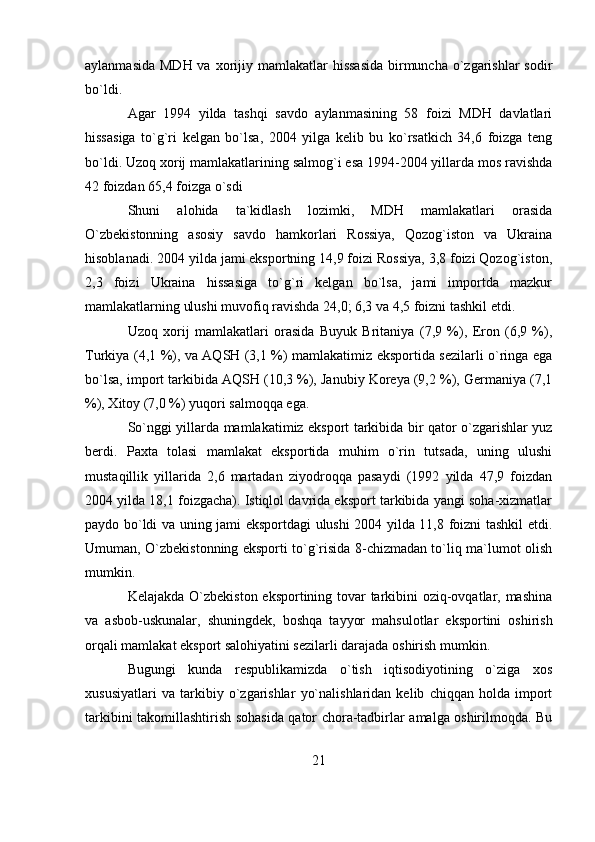 aylanmasida  MDH va  xorijiy mamlakatlar  hissasida  birmuncha o`zgarishlar  sodir
bo`ldi.
Agar   1994   yilda   tashqi   savdo   aylanmasining   58   foizi   MDH   davlatlari
hissasiga   to`g`ri   kelgan   bo`lsa,   2004   yilga   kelib   bu   ko`rsatkich   34,6   foizga   teng
bo`ldi. Uzoq xorij mamlakatlarining salmog`i esa 1994-2004 yillarda mos ravishda
42 foizdan 65,4 foizga o`sdi
Shuni   alohida   ta`kidlash   lozimki,   MDH   mamlakatlari   orasida
O`zbekistonning   asosiy   savdo   hamkorlari   Rossiya,   Qozog`iston   va   Ukraina
hisoblanadi. 2004 yilda jami eksportning 14,9 foizi Rossiya, 3,8 foizi Qozog`iston,
2,3   foizi   Ukraina   hissasiga   to`g`ri   kelgan   bo`lsa,   jami   importda   mazkur
mamlakatlarning ulushi muvofiq ravishda 24,0; 6,3 va 4,5 foizni tashkil etdi.
Uzoq   xorij   mamlakatlari   orasida   Buyuk   Britaniya   (7,9   %),   Eron   (6,9   %),
Turkiya (4,1 %), va AQSH (3,1 %) mamlakatimiz eksportida sezilarli o`ringa ega
bo`lsa, import tarkibida AQSH (10,3 %), Janubiy Koreya (9,2 %), Germaniya (7,1
%), Xitoy (7,0 %) yuqori salmoqqa ega.
So`nggi yillarda mamlakatimiz eksport tarkibida bir qator o`zgarishlar yuz
berdi.   Paxta   tolasi   mamlakat   eksportida   muhim   o`rin   tutsada,   uning   ulushi
mustaqillik   yillarida   2,6   martadan   ziyodroqqa   pasaydi   (1992   yilda   47,9   foizdan
2004 yilda 18,1 foizgacha). Istiqlol davrida eksport tarkibida yangi soha-xizmatlar
paydo bo`ldi va uning jami eksportdagi ulushi 2004 yilda 11,8 foizni tashkil etdi.
Umuman, O`zbekistonning eksporti to`g`risida 8-chizmadan to`liq ma`lumot olish
mumkin.
Kelajakda O`zbekiston eksportining tovar  tarkibini oziq-ovqatlar, mashina
va   asbob-uskunalar,   shuningdek,   boshqa   tayyor   mahsulotlar   eksportini   oshirish
orqali mamlakat eksport salohiyatini sezilarli darajada oshirish mumkin.
Bugungi   kunda   respublikamizda   o`tish   iqtisodiyotining   o`ziga   xos
xususiyatlari   va   tarkibiy   o`zgarishlar   yo`nalishlaridan   kelib   chiqqan   holda   import
tarkibini takomillashtirish sohasida qator chora-tadbirlar amalga oshirilmoqda. Bu
21