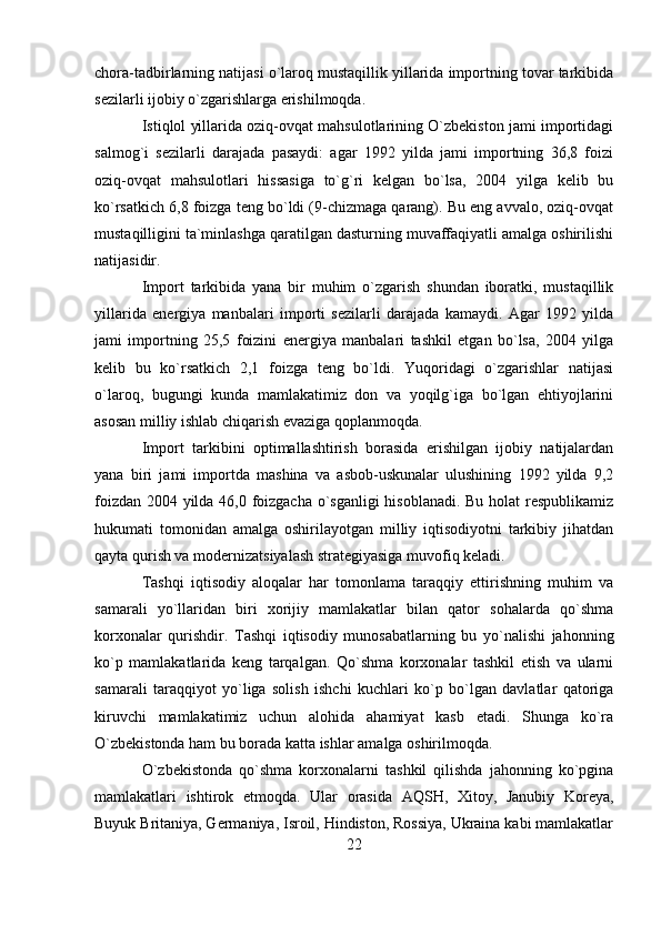 chora-tadbirlarning natijasi o`laroq mustaqillik yillarida importning tovar tarkibida
sezilarli ijobiy o`zgarishlarga erishilmoqda.
Istiqlol yillarida oziq-ovqat mahsulotlarining O`zbekiston jami importidagi
salmog`i   sezilarli   darajada   pasaydi:   agar   1992   yilda   jami   importning   36,8   foizi
oziq-ovqat   mahsulotlari   hissasiga   to`g`ri   kelgan   bo`lsa,   2004   yilga   kelib   bu
ko`rsatkich 6,8 foizga teng bo`ldi (9-chizmaga qarang). Bu eng avvalo, oziq-ovqat
mustaqilligini ta`minlashga qaratilgan dasturning muvaffaqiyatli amalga oshirilishi
natijasidir.
Import   tarkibida   yana   bir   muhim   o`zgarish   shundan   iboratki,   mustaqillik
yillarida   energiya   manbalari   importi   sezilarli   darajada   kamaydi.   Agar   1992   yilda
jami   importning   25,5   foizini   energiya   manbalari   tashkil   etgan   bo`lsa,   2004   yilga
kelib   bu   ko`rsatkich   2,1   foizga   teng   bo`ldi.   Yuqoridagi   o`zgarishlar   natijasi
o`laroq,   bugungi   kunda   mamlakatimiz   don   va   yoqilg`iga   bo`lgan   ehtiyojlarini
asosan milliy ishlab chiqarish evaziga qoplanmoqda.
Import   tarkibini   optimallashtirish   borasida   erishilgan   ijobiy   natijalardan
yana   biri   jami   importda   mashina   va   asbob-uskunalar   ulushining   1992   yilda   9,2
foizdan 2004 yilda 46,0 foizgacha o`sganligi hisoblanadi. Bu holat respublikamiz
hukumati   tomonidan   amalga   oshirilayotgan   milliy   iqtisodiyotni   tarkibiy   jihatdan
qayta qurish va modernizatsiyalash strategiyasiga muvofiq keladi.
Tashqi   iqtisodiy   aloqalar   har   tomonlama   taraqqiy   ettirishning   muhim   va
samarali   yo`llaridan   biri   xorijiy   mamlakatlar   bilan   qator   sohalarda   qo`shma
korxonalar   qurishdir.   Tashqi   iqtisodiy   munosabatlarning   bu   yo`nalishi   jahonning
ko`p   mamlakatlarida   keng   tarqalgan.   Qo`shma   korxonalar   tashkil   etish   va   ularni
samarali   taraqqiyot   yo`liga   solish   ishchi   kuchlari   ko`p   bo`lgan   davlatlar   qatoriga
kiruvchi   mamlakatimiz   uchun   alohida   ahamiyat   kasb   etadi.   Shunga   ko`ra
O`zbekistonda ham bu borada katta ishlar amalga oshirilmoqda.
O`zbekistonda   qo`shma   korxonalarni   tashkil   qilishda   jahonning   ko`pgina
mamlakatlari   ishtirok   etmoqda.   Ular   orasida   AQSH,   Xitoy,   Janubiy   Koreya,
Buyuk Britaniya, Germaniya, Isroil, Hindiston, Rossiya, Ukraina kabi mamlakatlar
22