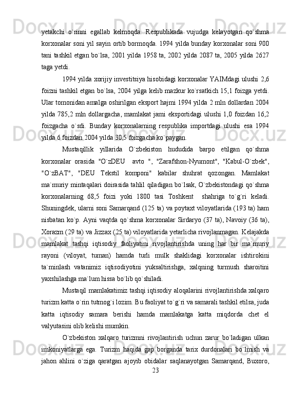 yetakchi   o`rinni   egallab   kelmoqda.   Respublikada   vujudga   kelayotgan   qo`shma
korxonalar soni yil sayin ortib bormoqda. 1994 yilda bunday korxonalar soni 900
tani tashkil etgan bo`lsa, 2001 yilda 1958 ta, 2002 yilda 2087 ta, 2005 yilda 2627
taga yetdi.
1994 yilda xorijiy investitsiya hisobidagi korxonalar YAIMdagi ulushi 2,6
foizni tashkil etgan bo`lsa, 2004 yilga kelib mazkur ko`rsatkich 15,1 foizga yetdi.
Ular tomonidan amalga oshirilgan eksport hajmi 1994 yilda 2 mln dollardan 2004
yilda  785,2  mln  dollargacha,   mamlakat   jami   eksportidagi   ulushi  1,0  foizdan  16,2
foizgacha   o`sdi.   Bunday   korxonalarning   respublika   importdagi   ulushi   esa   1994
yilda 6 foizdan 2004 yilda 30,5 foizgacha ko`paygan.  
Mustaqillik   yillarida   O`zbekiston   hududida   barpo   etilgan   qo`shma
korxonalar   orasida   "O`zDEU     avto   ",   "Zarafshon-Nyumont",   "Kabul-O`zbek",
"O`zBAT",   "DEU   Tekstil   komponi"   kabilar   shuhrat   qozongan.   Mamlakat
ma`muriy mintaqalari doirasida tahlil qiladigan bo`lsak, O`zbekistondagi qo`shma
korxonalarning   68,5   foizi   yoki   1800   tasi   Toshkent     shahriga   to`g`ri   keladi.
Shuningdek, ularni soni Samarqand (125 ta) va poytaxt viloyatlarida (193 ta) ham
nisbatan  ko`p. Ayni   vaqtda qo`shma  korxonalar   Sirdaryo (37  ta),  Navoiy (36 ta),
Xorazm (29 ta) va Jizzax (25 ta) viloyatlarida yetarlicha rivojlanmagan. Kelajakda
mamlakat   tashqi   iqtisodiy   faoliyatini   rivojlantirishda   uning   har   bir   ma`muriy
rayoni   (viloyat,   tuman)   hamda   turli   mulk   shaklidagi   korxonalar   ishtirokini
ta`minlash   vatanimiz   iqtisodiyotini   yuksaltirishga,   xalqning   turmush   sharoitini
yaxshilashga ma`lum hissa bo`lib qo`shiladi.
Mustaqil mamlakatimiz tashqi iqtisodiy aloqalarini rivojlantirishda xalqaro
turizm katta o`rin tutmog`i lozim. Bu faoliyat to`g`ri va samarali tashkil etilsa, juda
katta   iqtisodiy   samara   berishi   hamda   mamlakatga   katta   miqdorda   chet   el
valyutasini olib kelishi mumkin.
O`zbekiston   xalqaro   turizmni   rivojlantirish   uchun   zarur   bo`ladigan   ulkan
imkoniyatlarga   ega.   Turizm   haqida   gap   borganda   tarix   durdonalari   bo`lmish   va
jahon   ahlini   o`ziga   qaratgan   ajoyib   obidalar   saqlanayotgan   Samarqand,   Buxoro,
23 