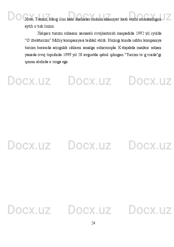 Xiva, Termiz, Marg`ilon kabi shaharlar muhim ahamiyat kasb etishi mumkinligini
aytib o`tish lozim.
Xalqaro  turizm  sohasini  samarali   rivojlantirish   maqsadida   1992  yil   iyulda
“O`zbekturizm” Milliy kompaniyasi tashkil etildi. Hozirgi kunda ushbu kompaniya
turizm   borasida   arzigulik   ishlarni   amalga   oshirmoqda.   Kelajakda   mazkur   sohani
yanada rivoj topishida 1999 yil 20 avgustda qabul qilingan "Turizm to`g`risida"gi
qonun alohida o`ringa ega.
24 