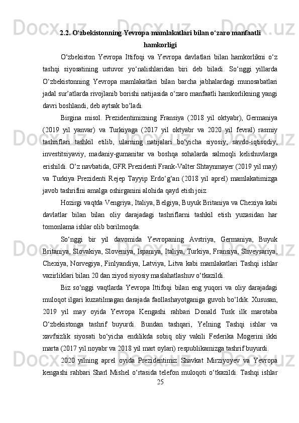 2.2. O‘zbekistonning Yevropa mamlakatlari bilan o‘zaro manfaatli
hamkorligi
O‘zbekiston   Yevropa   Ittifoqi   va   Yevropa   davlatlari   bilan   hamkorlikni   o‘z
tashqi   siyosatining   ustuvor   yo‘nalishlaridan   biri   deb   biladi.   So‘nggi   yillarda
O‘zbekistonning   Yevropa   mamlakatlari   bilan   barcha   jabhalardagi   munosabatlari
jadal sur’atlarda rivojlanib borishi natijasida o‘zaro manfaatli hamkorlikning yangi
davri boshlandi, deb aytsak bo‘ladi.
Birgina   misol.   Prezidentimizning   Fransiya   (2018   yil   oktyabr),   Germaniya
(2019   yil   yanvar)   va   Turkiyaga   (2017   yil   oktyabr   va   2020   yil   fevral)   rasmiy
tashriflari   tashkil   etilib,   ularning   natijalari   bo‘yicha   siyosiy,   savdo-iqtisodiy,
investitsiyaviy,   madaniy-gumanitar   va   boshqa   sohalarda   salmoqli   kelishuvlarga
erishildi. O‘z navbatida, GFR Prezidenti Frank-Valter Shtaynmayer (2019 yil may)
va   Turkiya   Prezidenti   Rejep   Tayyip   Erdo‘g‘an   (2018   yil   aprel)   mamlakatimizga
javob tashrifini amalga oshirganini alohida qayd etish joiz.
Hozirgi vaqtda Vengriya, Italiya, Belgiya, Buyuk Britaniya va Chexiya kabi
davlatlar   bilan   bilan   oliy   darajadagi   tashriflarni   tashkil   etish   yuzasidan   har
tomonlama ishlar olib borilmoqda.
So‘nggi   bir   yil   davomida   Yevropaning   Avstriya,   Germaniya,   Buyuk
Britaniya, Slovakiya, Sloveniya, Ispaniya, Italiya, Turkiya, Fransiya, Shveysariya,
Chexiya,   Norvegiya,   Finlyandiya,   Latviya,   Litva   kabi   mamlakatlari   Tashqi   ishlar
vazirliklari bilan 20 dan ziyod siyosiy maslahatlashuv o‘tkazildi.
Biz   so‘nggi   vaqtlarda   Yevropa   Ittifoqi   bilan   eng   yuqori   va   oliy   darajadagi
muloqot ilgari kuzatilmagan darajada faollashayotganiga guvoh bo‘ldik.   Xususan,
2019   yil   may   oyida   Yevropa   Kengashi   rahbari   Donald   Tusk   ilk   marotaba
O‘zbekistonga   tashrif   buyurdi.   Bundan   tashqari,   YeIning   Tashqi   ishlar   va
xavfsizlik   siyosati   bo‘yicha   endilikda   sobiq   oliy   vakili   Federika   Mogerini   ikki
marta (2017 yil noyabr va 2018 yil mart oylari) respublikamizga tashrif buyurdi.
2020   yilning   aprel   oyida   Prezidentimiz   Shavkat   Mirziyoyev   va   Yevropa
kengashi   rahbari   Sharl  Mishel  o‘rtasida  telefon  muloqoti   o‘tkazildi.  Tashqi  ishlar
25 