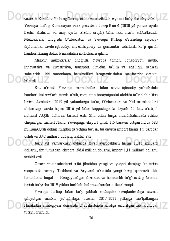 vaziri A.Komilov YeIning Tashqi ishlar va xavfsizlik siyosati bo‘yicha oliy vakili,
Yevropa Ittifoqi Komissiyasi vitse-prezidenti Jozep Borrel (2020 yil yanvar oyida
Berlin   shahrida   va   may   oyida   telefon   orqali)   bilan   ikki   marta   suhbatlashdi.
Muzokaralar   chog‘ida   O‘zbekiston   va   Yevropa   Ittifoqi   o‘rtasidagi   siyosiy-
diplomatik,   savdo-iqtisodiy,   investitsiyaviy   va   gumanitar   sohalarda   ko‘p   qirrali
hamkorlikning dolzarb masalalari muhokama qilindi.
Mazkur   muzokaralar   chog‘ida   Yevropa   tomoni   iqtisodiyot,   savdo,
innovatsiya   va   investitsiya,   transport,   ilm-fan,   ta’lim   va   sog‘liqni   saqlash
sohalarida   ikki   tomonlama   hamkorlikni   kengaytirishdan   manfaatdor   ekanini
bildirdi.
Shu   o‘rinda   Yevropa   mamlakatlari   bilan   savdo-iqtisodiy   yo‘nalishda
hamkorlikni sezilarli tarzda o‘sib, rivojlanib borayotganini alohida ta’kidlab o‘tish
lozim.   Jumladan,   2019   yil   yakunlariga   ko‘ra,   O‘zbekiston   va   YeI   mamlakatlari
o‘rtasidagi   savdo   hajmi   2016   yil   bilan   taqqoslaganda   deyarli   60   foiz   o‘sib,   4
milliard   AQSh   dollarini   tashkil   etdi.   Shu   bilan   birga,   mamlakatimizda   ishlab
chiqarilgan   mahsulotlarni   Yevropaga   eksport   qilish   1,5   baravar   ortgan   holda   580
millionAQSh dollari miqdoriga yetgan bo‘lsa, bu davrda import hajmi 1,5 barobar
oshdi va 3,42 milliard dollarni tashkil etdi.
Joriy   yil   yanvar-may   oylarida   tovar   ayirboshlash   hajmi   1,315   milliard
dollarni, shu jumladan, eksport 196,6 million dollarni, import 1,11 milliard dollarni
tashkil etdi.
O‘zaro   munosabatlarni   sifat   jihatidan   yangi   va   yuqori   darajaga   ko‘tarish
maqsadida   rasmiy   Toshkent   va   Bryussel   o‘rtasida   yangi   keng   qamrovli   ikki
tomonlama   hujjat   —   Kengaytirilgan   sheriklik   va   hamkorlik   to‘g‘risidagi   bitimni
tuzish bo‘yicha 2019 yildan boshlab faol muzokaralar o‘tkazilmoqda.
Yevropa   Ittifoqi   bilan   ko‘p   jabhali   muloqotni   rivojlantirishga   xizmat
qilayotgan   mazkur   yo‘nalishga,   asosan,   2017-2021   yillarga   mo‘ljallangan
Harakatlar   strategiyasi   doirasida   O‘zbekistonda   amalga   oshirilgan   tub   islohotlar
tufayli erishildi.
26 